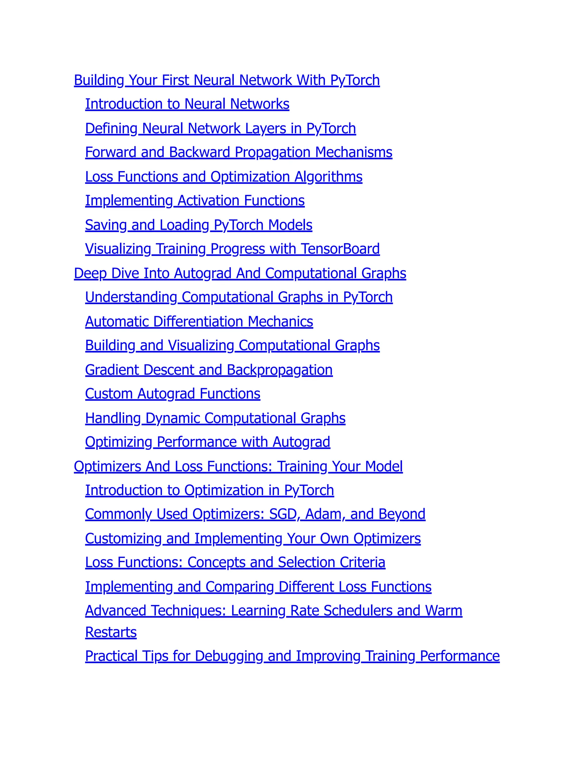 Building Your First Neural Network With PyTorch
Introduction to Neural Networks
Defining Neural Network Layers in PyTorch
Forward and Backward Propagation Mechanisms
Loss Functions and Optimization Algorithms
Implementing Activation Functions
Saving and Loading PyTorch Models
Visualizing Training Progress with TensorBoard
Deep Dive Into Autograd And Computational Graphs
Understanding Computational Graphs in PyTorch
Automatic Differentiation Mechanics
Building and Visualizing Computational Graphs
Gradient Descent and Backpropagation
Custom Autograd Functions
Handling Dynamic Computational Graphs
Optimizing Performance with Autograd
Optimizers And Loss Functions: Training Your Model
Introduction to Optimization in PyTorch
Commonly Used Optimizers: SGD, Adam, and Beyond
Customizing and Implementing Your Own Optimizers
Loss Functions: Concepts and Selection Criteria
Implementing and Comparing Different Loss Functions
Advanced Techniques: Learning Rate Schedulers and Warm
Restarts
Practical Tips for Debugging and Improving Training Performance
 