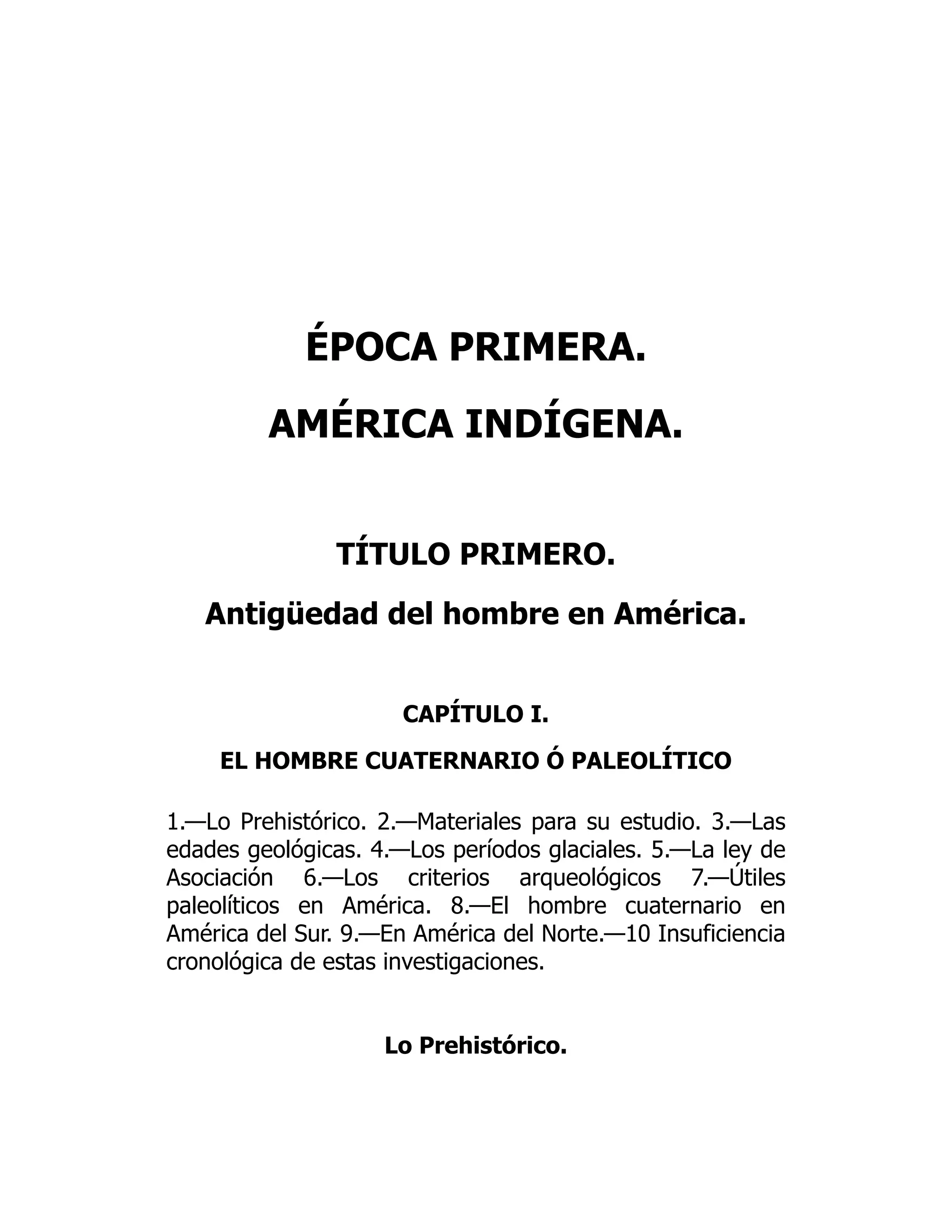 ÉPOCA PRIMERA.
AMÉRICA INDÍGENA.
TÍTULO PRIMERO.
Antigüedad del hombre en América.
CAPÍTULO I.
EL HOMBRE CUATERNARIO Ó PALEOLÍTICO
1.—Lo Prehistórico. 2.—Materiales para su estudio. 3.—Las
edades geológicas. 4.—Los períodos glaciales. 5.—La ley de
Asociación 6.—Los criterios arqueológicos 7.—Útiles
paleolíticos en América. 8.—El hombre cuaternario en
América del Sur. 9.—En América del Norte.—10 Insuficiencia
cronológica de estas investigaciones.
Lo Prehistórico.
 