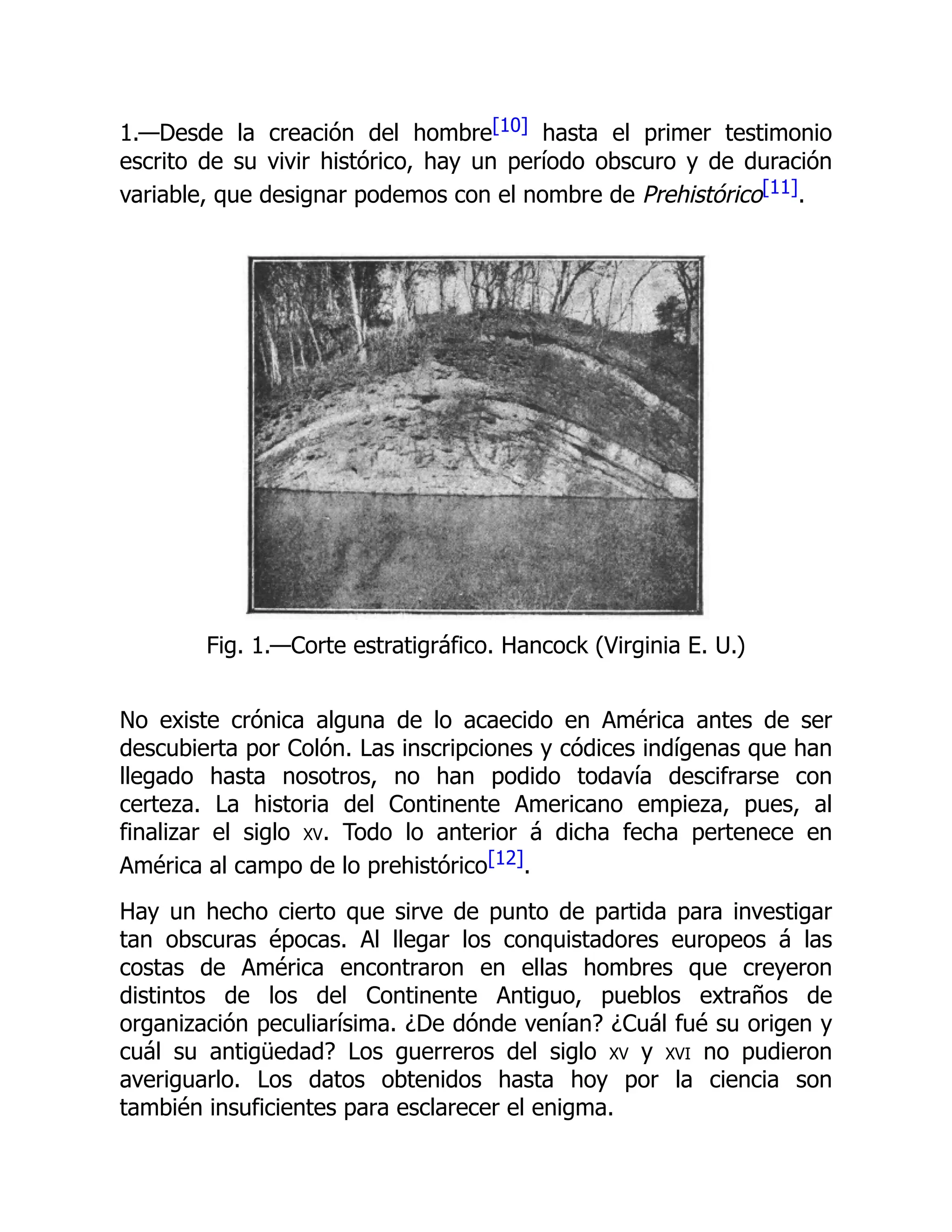 1.—Desde la creación del hombre[10] hasta el primer testimonio
escrito de su vivir histórico, hay un período obscuro y de duración
variable, que designar podemos con el nombre de Prehistórico[11].
Fig. 1.—Corte estratigráfico. Hancock (Virginia E. U.)
No existe crónica alguna de lo acaecido en América antes de ser
descubierta por Colón. Las inscripciones y códices indígenas que han
llegado hasta nosotros, no han podido todavía descifrarse con
certeza. La historia del Continente Americano empieza, pues, al
finalizar el siglo xv. Todo lo anterior á dicha fecha pertenece en
América al campo de lo prehistórico[12].
Hay un hecho cierto que sirve de punto de partida para investigar
tan obscuras épocas. Al llegar los conquistadores europeos á las
costas de América encontraron en ellas hombres que creyeron
distintos de los del Continente Antiguo, pueblos extraños de
organización peculiarísima. ¿De dónde venían? ¿Cuál fué su origen y
cuál su antigüedad? Los guerreros del siglo xv y xvi no pudieron
averiguarlo. Los datos obtenidos hasta hoy por la ciencia son
también insuficientes para esclarecer el enigma.
 