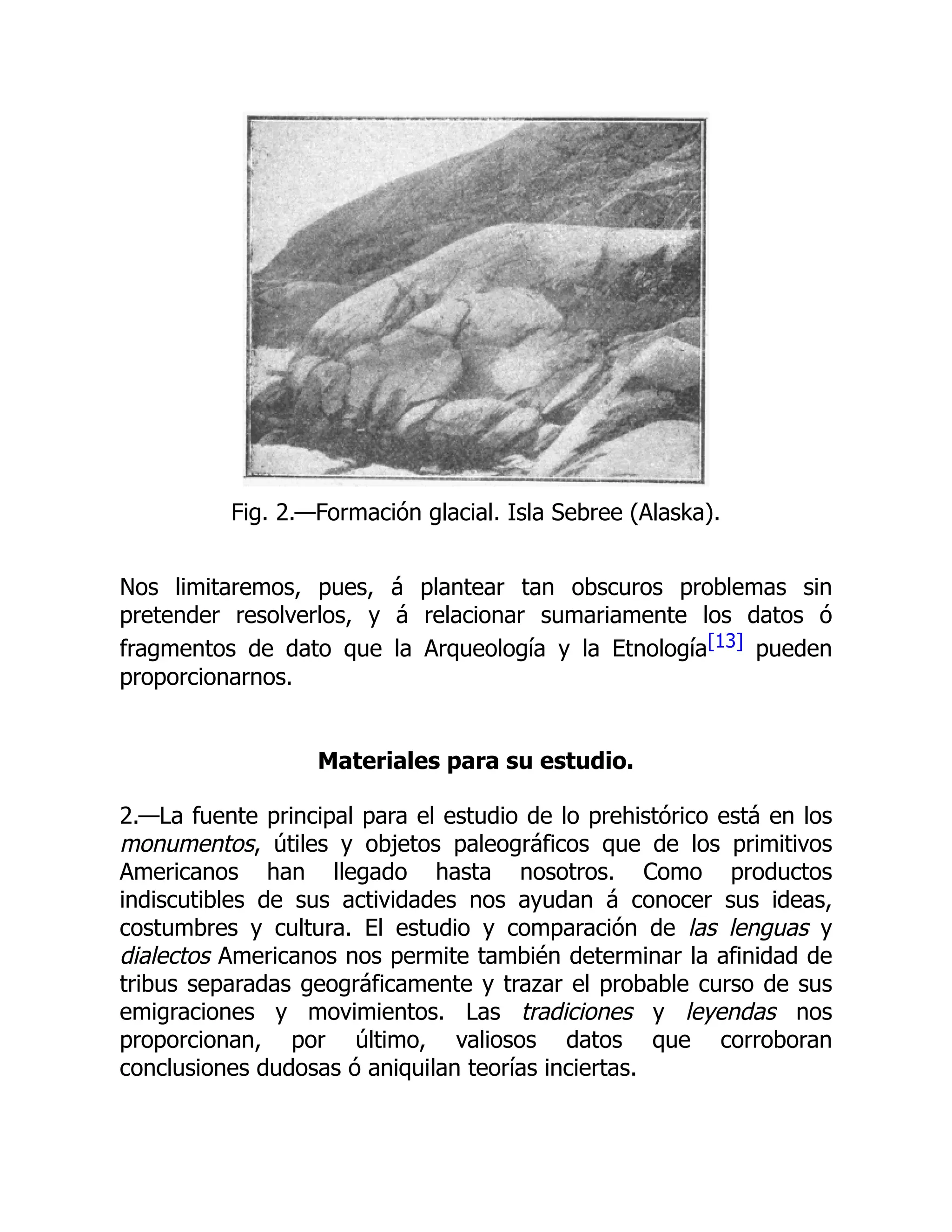 Fig. 2.—Formación glacial. Isla Sebree (Alaska).
Nos limitaremos, pues, á plantear tan obscuros problemas sin
pretender resolverlos, y á relacionar sumariamente los datos ó
fragmentos de dato que la Arqueología y la Etnología[13] pueden
proporcionarnos.
Materiales para su estudio.
2.—La fuente principal para el estudio de lo prehistórico está en los
monumentos, útiles y objetos paleográficos que de los primitivos
Americanos han llegado hasta nosotros. Como productos
indiscutibles de sus actividades nos ayudan á conocer sus ideas,
costumbres y cultura. El estudio y comparación de las lenguas y
dialectos Americanos nos permite también determinar la afinidad de
tribus separadas geográficamente y trazar el probable curso de sus
emigraciones y movimientos. Las tradiciones y leyendas nos
proporcionan, por último, valiosos datos que corroboran
conclusiones dudosas ó aniquilan teorías inciertas.
 