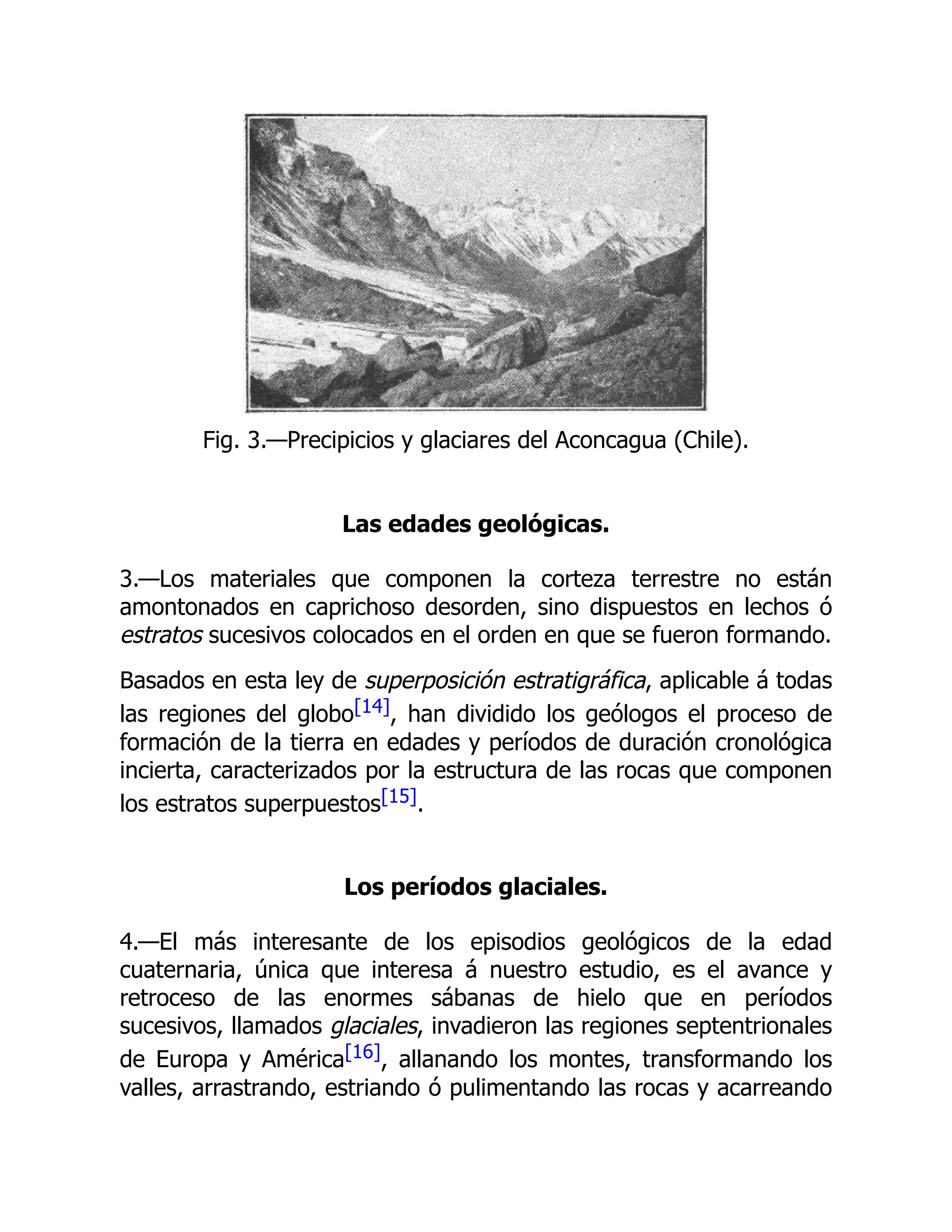 Fig. 3.—Precipicios y glaciares del Aconcagua (Chile).
Las edades geológicas.
3.—Los materiales que componen la corteza terrestre no están
amontonados en caprichoso desorden, sino dispuestos en lechos ó
estratos sucesivos colocados en el orden en que se fueron formando.
Basados en esta ley de superposición estratigráfica, aplicable á todas
las regiones del globo[14], han dividido los geólogos el proceso de
formación de la tierra en edades y períodos de duración cronológica
incierta, caracterizados por la estructura de las rocas que componen
los estratos superpuestos[15].
Los períodos glaciales.
4.—El más interesante de los episodios geológicos de la edad
cuaternaria, única que interesa á nuestro estudio, es el avance y
retroceso de las enormes sábanas de hielo que en períodos
sucesivos, llamados glaciales, invadieron las regiones septentrionales
de Europa y América[16], allanando los montes, transformando los
valles, arrastrando, estriando ó pulimentando las rocas y acarreando
 