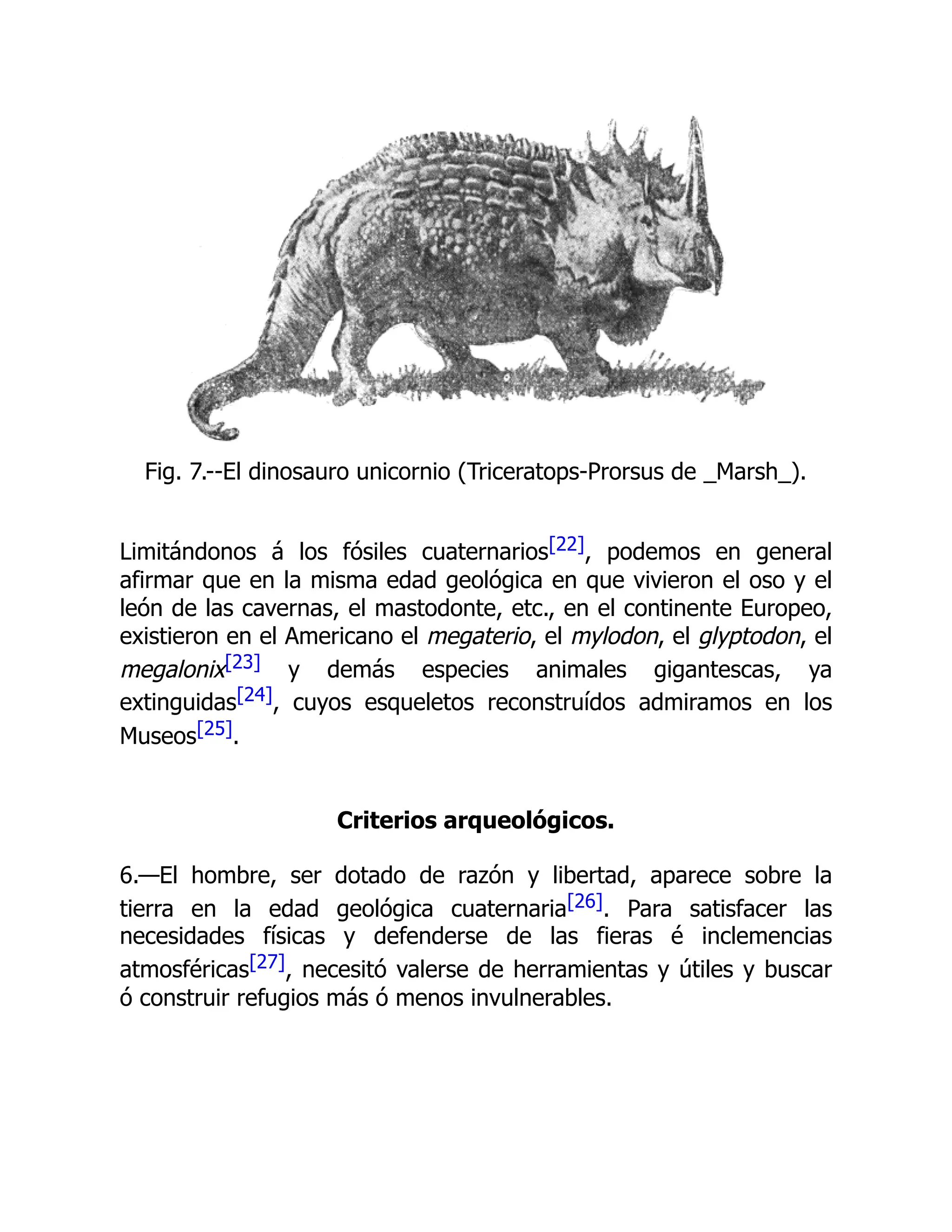 Fig. 7.--El dinosauro unicornio (Triceratops-Prorsus de _Marsh_).
Limitándonos á los fósiles cuaternarios[22], podemos en general
afirmar que en la misma edad geológica en que vivieron el oso y el
león de las cavernas, el mastodonte, etc., en el continente Europeo,
existieron en el Americano el megaterio, el mylodon, el glyptodon, el
megalonix[23] y demás especies animales gigantescas, ya
extinguidas[24], cuyos esqueletos reconstruídos admiramos en los
Museos[25].
Criterios arqueológicos.
6.—El hombre, ser dotado de razón y libertad, aparece sobre la
tierra en la edad geológica cuaternaria[26]. Para satisfacer las
necesidades físicas y defenderse de las fieras é inclemencias
atmosféricas[27], necesitó valerse de herramientas y útiles y buscar
ó construir refugios más ó menos invulnerables.
 