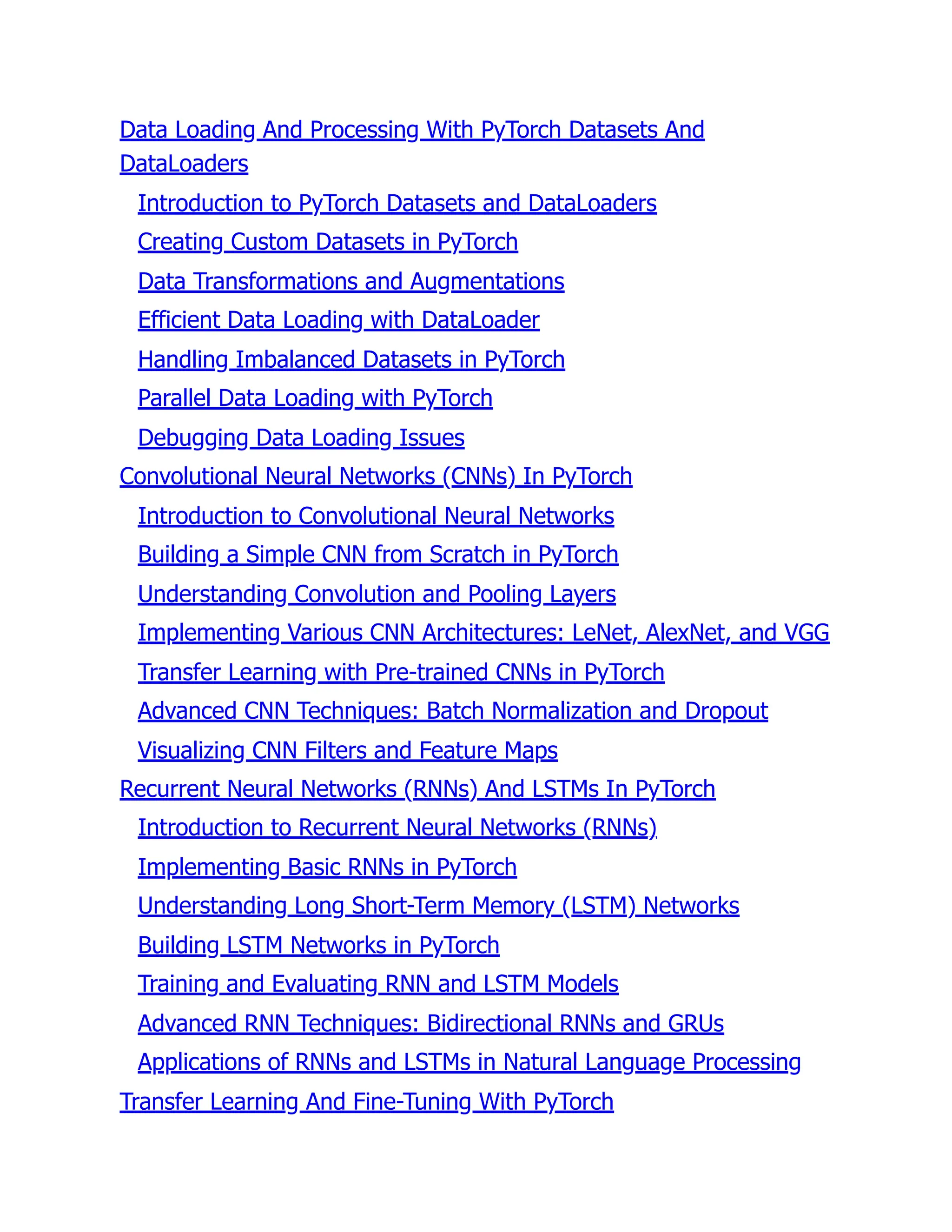 Data Loading And Processing With PyTorch Datasets And
DataLoaders
Introduction to PyTorch Datasets and DataLoaders
Creating Custom Datasets in PyTorch
Data Transformations and Augmentations
Efficient Data Loading with DataLoader
Handling Imbalanced Datasets in PyTorch
Parallel Data Loading with PyTorch
Debugging Data Loading Issues
Convolutional Neural Networks (CNNs) In PyTorch
Introduction to Convolutional Neural Networks
Building a Simple CNN from Scratch in PyTorch
Understanding Convolution and Pooling Layers
Implementing Various CNN Architectures: LeNet, AlexNet, and VGG
Transfer Learning with Pre-trained CNNs in PyTorch
Advanced CNN Techniques: Batch Normalization and Dropout
Visualizing CNN Filters and Feature Maps
Recurrent Neural Networks (RNNs) And LSTMs In PyTorch
Introduction to Recurrent Neural Networks (RNNs)
Implementing Basic RNNs in PyTorch
Understanding Long Short-Term Memory (LSTM) Networks
Building LSTM Networks in PyTorch
Training and Evaluating RNN and LSTM Models
Advanced RNN Techniques: Bidirectional RNNs and GRUs
Applications of RNNs and LSTMs in Natural Language Processing
Transfer Learning And Fine-Tuning With PyTorch
 