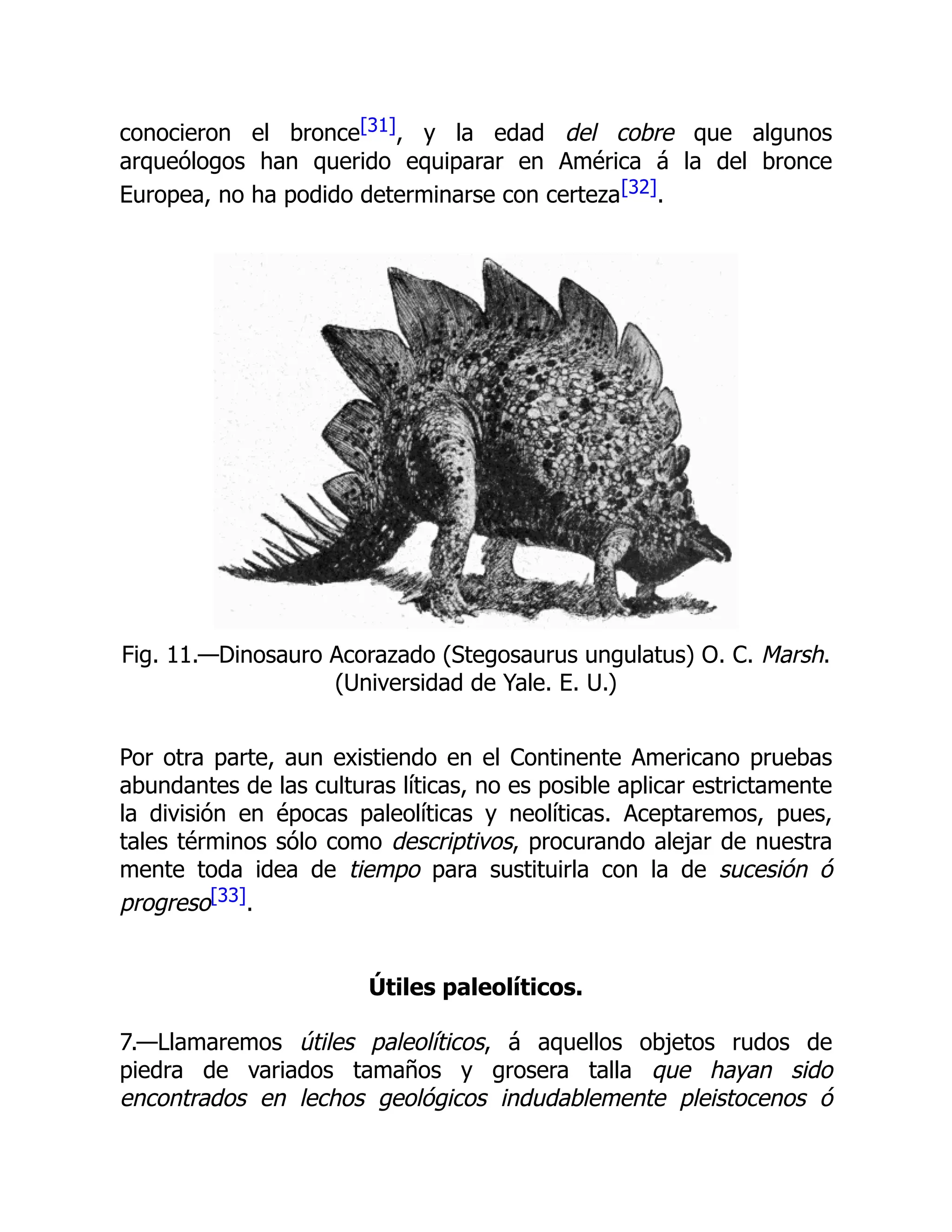conocieron el bronce[31], y la edad del cobre que algunos
arqueólogos han querido equiparar en América á la del bronce
Europea, no ha podido determinarse con certeza[32].
Fig. 11.—Dinosauro Acorazado (Stegosaurus ungulatus) O. C. Marsh.
(Universidad de Yale. E. U.)
Por otra parte, aun existiendo en el Continente Americano pruebas
abundantes de las culturas líticas, no es posible aplicar estrictamente
la división en épocas paleolíticas y neolíticas. Aceptaremos, pues,
tales términos sólo como descriptivos, procurando alejar de nuestra
mente toda idea de tiempo para sustituirla con la de sucesión ó
progreso[33].
Útiles paleolíticos.
7.—Llamaremos útiles paleolíticos, á aquellos objetos rudos de
piedra de variados tamaños y grosera talla que hayan sido
encontrados en lechos geológicos indudablemente pleistocenos ó
 