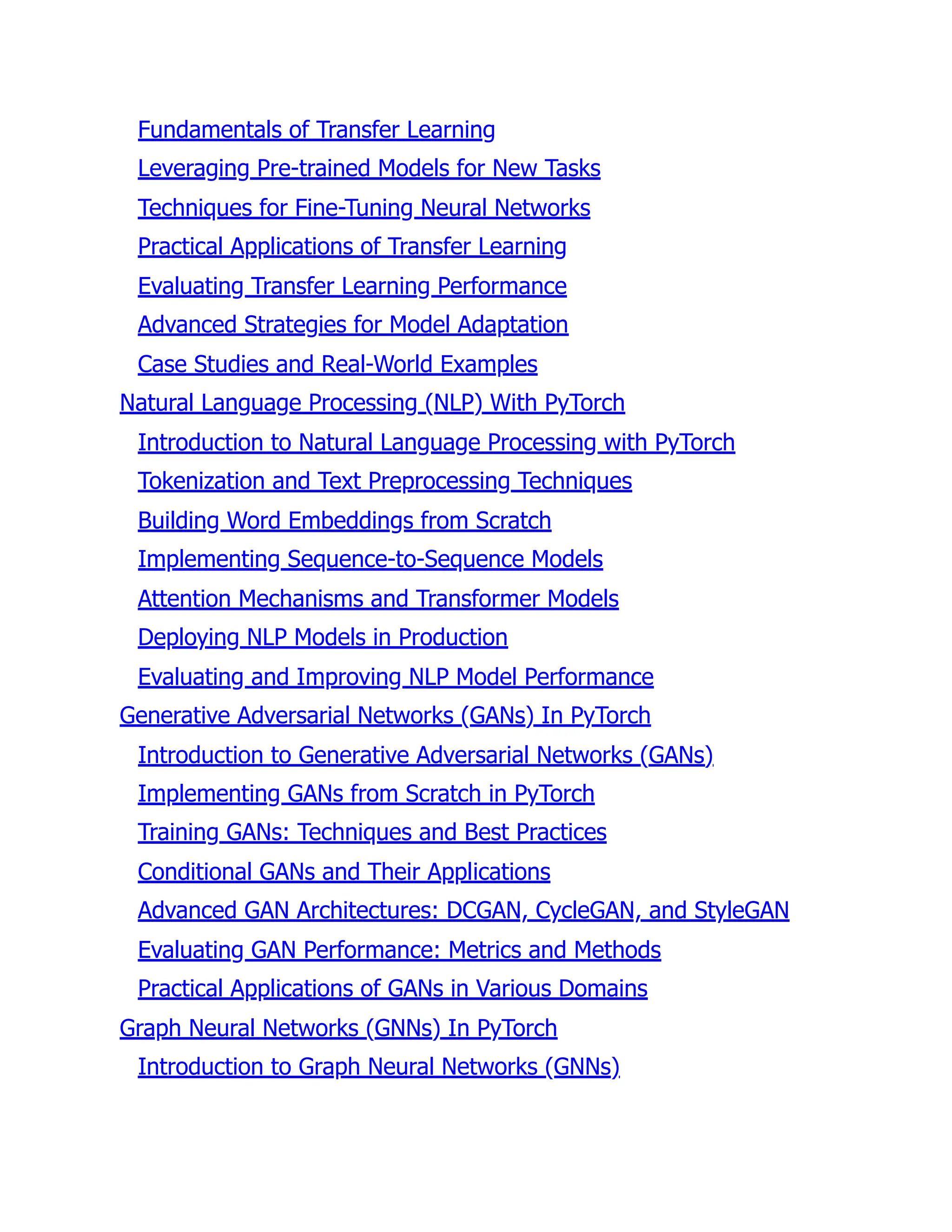 Fundamentals of Transfer Learning
Leveraging Pre-trained Models for New Tasks
Techniques for Fine-Tuning Neural Networks
Practical Applications of Transfer Learning
Evaluating Transfer Learning Performance
Advanced Strategies for Model Adaptation
Case Studies and Real-World Examples
Natural Language Processing (NLP) With PyTorch
Introduction to Natural Language Processing with PyTorch
Tokenization and Text Preprocessing Techniques
Building Word Embeddings from Scratch
Implementing Sequence-to-Sequence Models
Attention Mechanisms and Transformer Models
Deploying NLP Models in Production
Evaluating and Improving NLP Model Performance
Generative Adversarial Networks (GANs) In PyTorch
Introduction to Generative Adversarial Networks (GANs)
Implementing GANs from Scratch in PyTorch
Training GANs: Techniques and Best Practices
Conditional GANs and Their Applications
Advanced GAN Architectures: DCGAN, CycleGAN, and StyleGAN
Evaluating GAN Performance: Metrics and Methods
Practical Applications of GANs in Various Domains
Graph Neural Networks (GNNs) In PyTorch
Introduction to Graph Neural Networks (GNNs)
 