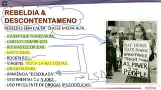 REBELDES SEM CAUSA: CLASSE MÉDIA ALTA..
- JUVENTUDE TRANSVIADA.
- CABELOS COMPRIDOS.
- ROUPAS COLORIDAS.
- MISTICISMO.
- ROCK’N ROLL.
- VIAGENS: MOCHILA NAS COSTAS.
- ORIENTALISMO.
- APARÊNCIA “DESCOLADA”.
- VESTIMENTAS OU NUDEZ...
- USO FREQUENTE DE DROGAS (PSICODÉLICAS). 11
 