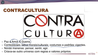 - Paz e Amor X Guerra.
- Contestavam: tabus morais/culturais; costumes e padrões vigentes.
- Novas maneiras: pensar, sentir, agir.
- Criava-se outro universo com regras e valores próprios. 12
 