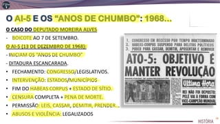 O CASO DO DEPUTADO MOREIRA ALVES
- BOICOTE AO 7 DE SETEMBRO.
O AI-5 (13 DE DEZEMBRO DE 1968):
- INICIAM OS “ANOS DE CHUMBO”
- DITADURA ESCANCARADA.
• FECHAMENTO: CONGRESSO/LEGISLATIVOS.
• INTERVENÇÃO: ESTADOS/MUNICÍPIOS
• FIM DO HABEAS CORPUS + ESTADO DE SÍTIO.
• CENSURA COMPLETA + PENA DE MORTE.
• PERMISSÃO: LEIS, CASSAR, DEMITIR, PRENDER...
• ABUSOS E VIOLÊNCIA: LEGALIZADOS
18
 