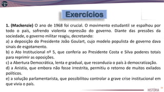 1. (Mackenzie) O ano de 1968 foi crucial. O movimento estudantil se espalhou por
todo o país, sofrendo violenta repressão do governo. Diante das pressões da
sociedade, o governo militar reagiu, decretando:
a) a deposição do Presidente João Goulart, cujo modelo populista de governo dava
sinais de esgotamento.
b) o Ato Institucional nº 5, que conferia ao Presidente Costa e Silva poderes totais
para reprimir as oposições.
c) a Abertura Democrática, lenta e gradual, que reconduzia o país à democratização.
d) a Anistia, que embora não fosse irrestrita, permitiu o retorno de muitos exilados
políticos.
e) a solução parlamentarista, que possibilitou controlar a grave crise institucional em
que vivia o país.
19
 