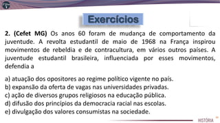 2. (Cefet MG) Os anos 60 foram de mudança de comportamento da
juventude. A revolta estudantil de maio de 1968 na França inspirou
movimentos de rebeldia e de contracultura, em vários outros países. A
juventude estudantil brasileira, influenciada por esses movimentos,
defendia a
a) atuação dos opositores ao regime político vigente no país.
b) expansão da oferta de vagas nas universidades privadas.
c) ação de diversos grupos religiosos na educação pública.
d) difusão dos princípios da democracia racial nas escolas.
e) divulgação dos valores consumistas na sociedade.
20
 