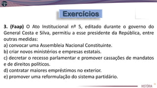 3. (Faap) O Ato Institucional nº 5, editado durante o governo do
General Costa e Silva, permitiu a esse presidente da República, entre
outras medidas:
a) convocar uma Assembleia Nacional Constituinte.
b) criar novos ministérios e empresas estatais.
c) decretar o recesso parlamentar e promover cassações de mandatos
e de direitos políticos.
d) contratar maiores empréstimos no exterior.
e) promover uma reformulação do sistema partidário.
21
 