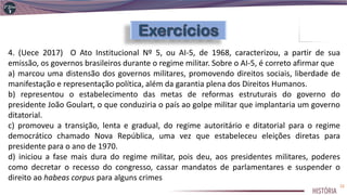 4. (Uece 2017) O Ato Institucional Nº 5, ou AI-5, de 1968, caracterizou, a partir de sua
emissão, os governos brasileiros durante o regime militar. Sobre o AI-5, é correto afirmar que
a) marcou uma distensão dos governos militares, promovendo direitos sociais, liberdade de
manifestação e representação política, além da garantia plena dos Direitos Humanos.
b) representou o estabelecimento das metas de reformas estruturais do governo do
presidente João Goulart, o que conduziria o país ao golpe militar que implantaria um governo
ditatorial.
c) promoveu a transição, lenta e gradual, do regime autoritário e ditatorial para o regime
democrático chamado Nova República, uma vez que estabeleceu eleições diretas para
presidente para o ano de 1970.
d) iniciou a fase mais dura do regime militar, pois deu, aos presidentes militares, poderes
como decretar o recesso do congresso, cassar mandatos de parlamentares e suspender o
direito ao habeas corpus para alguns crimes
22
 