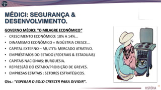 GOVERNO MÉDICI: “O MILAGRE ECONÔMICO”
- CRESCIMENTO ECONÔMICO: 10% A 14%...
• DINAMISMO ECONÔMICO = INDÚSTRIA CRESCE...
• CAPITAL EXTERNO – MULTI’S: MERCADO ATRATIVO.
• EMPRÉSTIMOS DO ESTADO (FEDERAIS & ESTADUAIS)
• CAPITAIS NACIONAIS: BURGUESIA.
• REPRESSÃO DO ESTADO/PROIBIÇÃO DE GREVES.
• EMPRESAS ESTATAIS : SETORES ESTRATÉGICOS.
Obs.: “ESPERAR O BOLO CRESCER PARA DIVIDIR”.
23
 