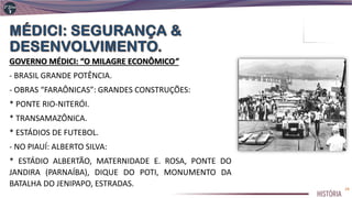 GOVERNO MÉDICI: “O MILAGRE ECONÔMICO”
- BRASIL GRANDE POTÊNCIA.
- OBRAS “FARAÔNICAS”: GRANDES CONSTRUÇÕES:
* PONTE RIO-NITERÓI.
* TRANSAMAZÔNICA.
* ESTÁDIOS DE FUTEBOL.
- NO PIAUÍ: ALBERTO SILVA:
* ESTÁDIO ALBERTÃO, MATERNIDADE E. ROSA, PONTE DO
JANDIRA (PARNAÍBA), DIQUE DO POTI, MONUMENTO DA
BATALHA DO JENIPAPO, ESTRADAS. 24
 