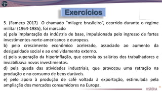 5. (Famerp 2017) O chamado “milagre brasileiro”, ocorrido durante o regime
militar (1964-1985), foi marcado
a) pela implantação da indústria de base, impulsionada pelo ingresso de fortes
investimentos norte-americanos e europeus.
b) pelo crescimento econômico acelerado, associado ao aumento da
desigualdade social e ao endividamento externo.
c) pela superação da hiperinflação, que corroía os salários dos trabalhadores e
inviabilizava novos investimentos.
d) pela queda das atividades industriais, que provocou uma retração na
produção e no consumo de bens duráveis.
e) pelo apoio à produção de café voltada à exportação, estimulada pela
ampliação dos mercados consumidores na Europa. 26
 