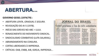 GOVERNO GEISEL (1974/79) :
• ABERTURA LENTA, GRADUAL E SEGURA.
• REVOGAÇÃO DO AI-5 (1978).
• INÍCIO DAS GREVES NO ABC = LULA.
• RENASCIMENTO DO MOVIMENTO SINDICAL.
• SINDICALISMO COMBATIVO (LUTA SALARIAL).
• ABRANDAMENTO NA CENSURA.
• CERTAS LIBERDADES À IMPRENSA.
• CRÍTICAS: OAB, CNBB, AIB, IGREJA, IMPRENSA...
27
 