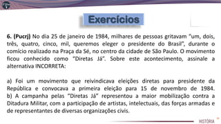 6. (Pucrj) No dia 25 de janeiro de 1984, milhares de pessoas gritavam “um, dois,
três, quatro, cinco, mil, queremos eleger o presidente do Brasil”, durante o
comício realizado na Praça da Sé, no centro da cidade de São Paulo. O movimento
ficou conhecido como “Diretas Já”. Sobre este acontecimento, assinale a
alternativa INCORRETA:
a) Foi um movimento que reivindicava eleições diretas para presidente da
República e convocava a primeira eleição para 15 de novembro de 1984.
b) A campanha pelas “Diretas Já” representou a maior mobilização contra a
Ditadura Militar, com a participação de artistas, intelectuais, das forças armadas e
de representantes de diversas organizações civis.
35
 
