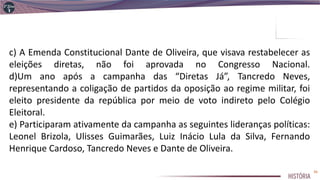 c) A Emenda Constitucional Dante de Oliveira, que visava restabelecer as
eleições diretas, não foi aprovada no Congresso Nacional.
d)Um ano após a campanha das “Diretas Já”, Tancredo Neves,
representando a coligação de partidos da oposição ao regime militar, foi
eleito presidente da república por meio de voto indireto pelo Colégio
Eleitoral.
e) Participaram ativamente da campanha as seguintes lideranças políticas:
Leonel Brizola, Ulisses Guimarães, Luiz Inácio Lula da Silva, Fernando
Henrique Cardoso, Tancredo Neves e Dante de Oliveira.
36
 