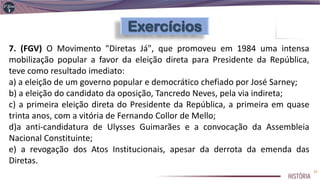 7. (FGV) O Movimento "Diretas Já", que promoveu em 1984 uma intensa
mobilização popular a favor da eleição direta para Presidente da República,
teve como resultado imediato:
a) a eleição de um governo popular e democrático chefiado por José Sarney;
b) a eleição do candidato da oposição, Tancredo Neves, pela via indireta;
c) a primeira eleição direta do Presidente da República, a primeira em quase
trinta anos, com a vitória de Fernando Collor de Mello;
d)a anti-candidatura de Ulysses Guimarães e a convocação da Assembleia
Nacional Constituinte;
e) a revogação dos Atos Institucionais, apesar da derrota da emenda das
Diretas.
37
 