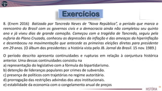 8. (Enem 2016) Batizado por Tancredo Neves de “Nova República”, o período que marca o
reencontro do Brasil com os governos civis e a democracia ainda não completou seu quinto
ano e já viveu dias de grande comoção. Começou com a tragédia de Tancredo, seguiu pela
euforia do Plano Cruzado, conheceu as depressões da inflação e das ameaças da hiperinflação
e desembocou na movimentação que antecede as primeiras eleições diretas para presidente
em 29 anos. (O álbum dos presidentes: a história vista pelo JB. Jornal do Brasil. 15 nov. 1989.)
O período descrito apresenta continuidades e rupturas em relação à conjuntura histórica
anterior. Uma dessas continuidades consistiu na
a) representação do legislativo com a fórmula do bipartidarismo.
b) detenção de lideranças populares por crimes de subversão.
c) presença de políticos com trajetórias no regime autoritário.
d) prorrogação das restrições advindas dos atos institucionais.
e) estabilidade da economia com o congelamento anual de preços 38
 