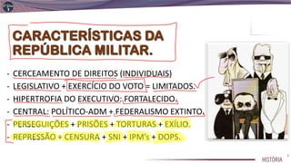 - CERCEAMENTO DE DIREITOS (INDIVIDUAIS)
- LEGISLATIVO + EXERCÍCIO DO VOTO = LIMITADOS.
- HIPERTROFIA DO EXECUTIVO: FORTALECIDO.
- CENTRAL: POLÍTICO-ADM + FEDERALISMO EXTINTO.
- PERSEGUIÇÕES + PRISÕES + TORTURAS + EXÍLIO.
- REPRESSÃO + CENSURA + SNI + IPM’s + DOPS.
4
 