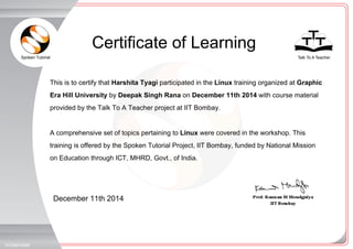 Spoken Tutorial Talk To A Teacher
_
_
Certificate of Learning
December 11th 2014
197586O4M8
This is to certify that Harshita Tyagi participated in the Linux training organized at Graphic
Era Hill University by Deepak Singh Rana on December 11th 2014 with course material
provided by the Talk To A Teacher project at IIT Bombay.
A comprehensive set of topics pertaining to Linux were covered in the workshop. This
training is offered by the Spoken Tutorial Project, IIT Bombay, funded by National Mission
on Education through ICT, MHRD, Govt., of India.
 