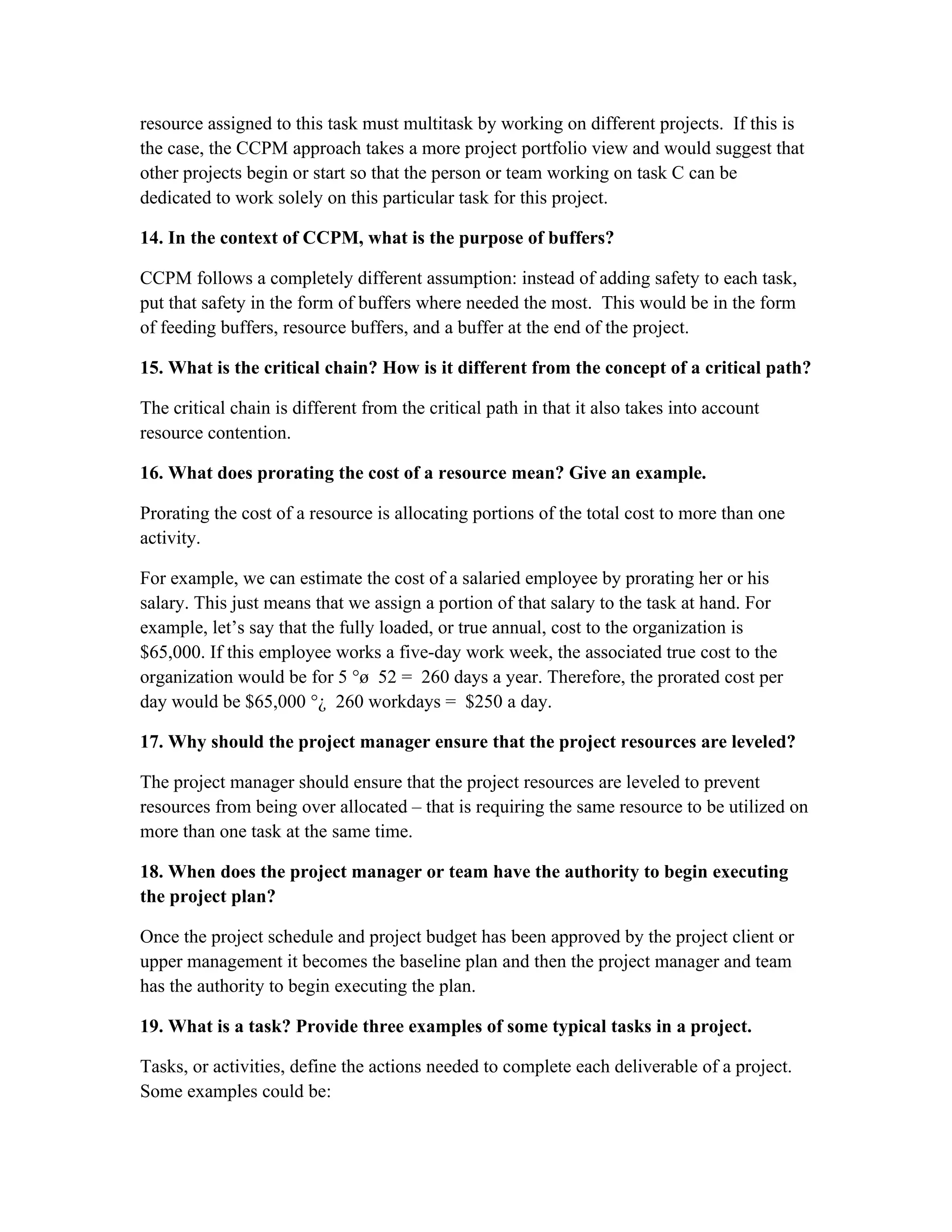 resource assigned to this task must multitask by working on different projects. If this is
the case, the CCPM approach takes a more project portfolio view and would suggest that
other projects begin or start so that the person or team working on task C can be
dedicated to work solely on this particular task for this project.
14. In the context of CCPM, what is the purpose of buffers?
CCPM follows a completely different assumption: instead of adding safety to each task,
put that safety in the form of buffers where needed the most. This would be in the form
of feeding buffers, resource buffers, and a buffer at the end of the project.
15. What is the critical chain? How is it different from the concept of a critical path?
The critical chain is different from the critical path in that it also takes into account
resource contention.
16. What does prorating the cost of a resource mean? Give an example.
Prorating the cost of a resource is allocating portions of the total cost to more than one
activity.
For example, we can estimate the cost of a salaried employee by prorating her or his
salary. This just means that we assign a portion of that salary to the task at hand. For
example, let’s say that the fully loaded, or true annual, cost to the organization is
$65,000. If this employee works a five-day work week, the associated true cost to the
organization would be for 5 °ø 52 = 260 days a year. Therefore, the prorated cost per
day would be $65,000 °¿ 260 workdays = $250 a day.
17. Why should the project manager ensure that the project resources are leveled?
The project manager should ensure that the project resources are leveled to prevent
resources from being over allocated – that is requiring the same resource to be utilized on
more than one task at the same time.
18. When does the project manager or team have the authority to begin executing
the project plan?
Once the project schedule and project budget has been approved by the project client or
upper management it becomes the baseline plan and then the project manager and team
has the authority to begin executing the plan.
19. What is a task? Provide three examples of some typical tasks in a project.
Tasks, or activities, define the actions needed to complete each deliverable of a project.
Some examples could be:
 