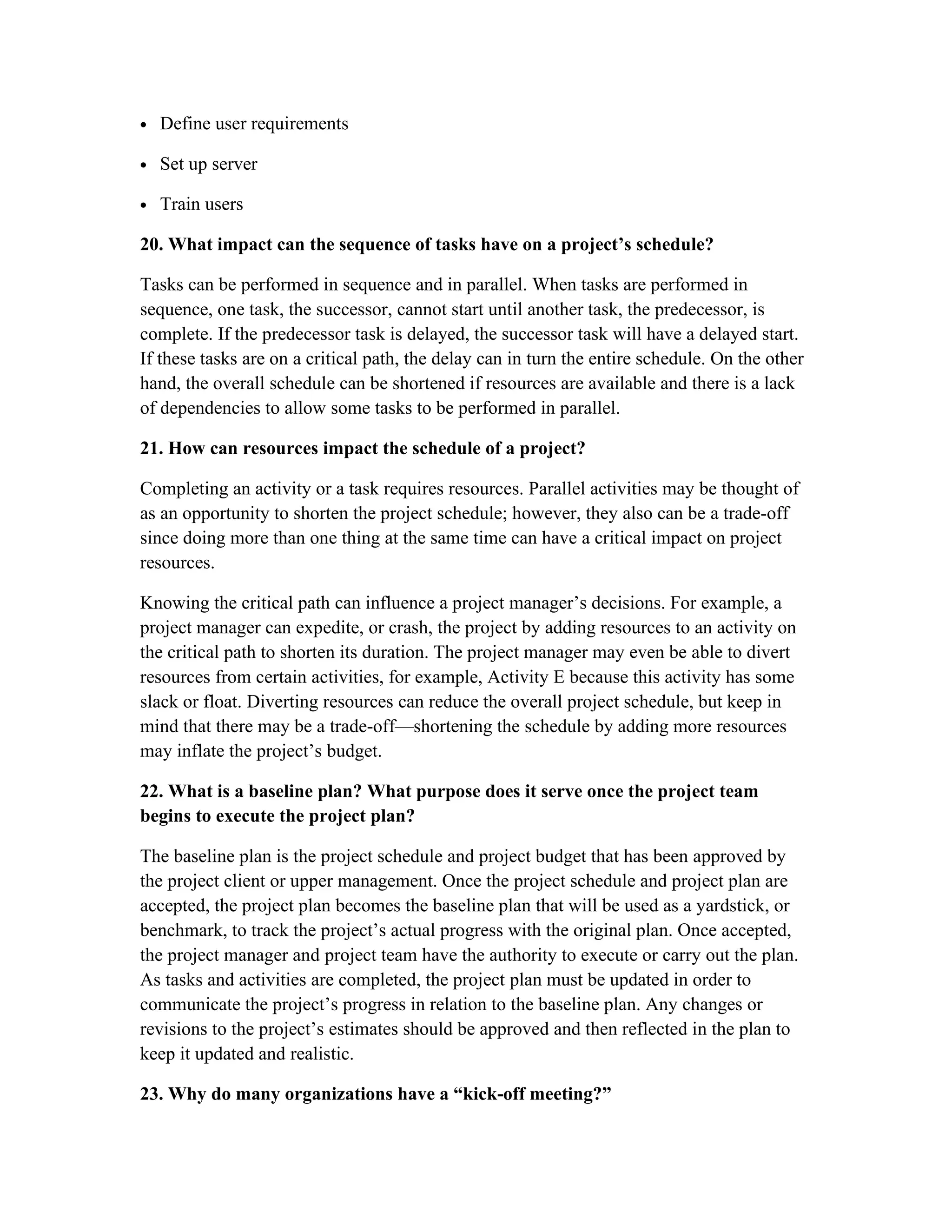 • Define user requirements
• Set up server
• Train users
20. What impact can the sequence of tasks have on a project’s schedule?
Tasks can be performed in sequence and in parallel. When tasks are performed in
sequence, one task, the successor, cannot start until another task, the predecessor, is
complete. If the predecessor task is delayed, the successor task will have a delayed start.
If these tasks are on a critical path, the delay can in turn the entire schedule. On the other
hand, the overall schedule can be shortened if resources are available and there is a lack
of dependencies to allow some tasks to be performed in parallel.
21. How can resources impact the schedule of a project?
Completing an activity or a task requires resources. Parallel activities may be thought of
as an opportunity to shorten the project schedule; however, they also can be a trade-off
since doing more than one thing at the same time can have a critical impact on project
resources.
Knowing the critical path can influence a project manager’s decisions. For example, a
project manager can expedite, or crash, the project by adding resources to an activity on
the critical path to shorten its duration. The project manager may even be able to divert
resources from certain activities, for example, Activity E because this activity has some
slack or float. Diverting resources can reduce the overall project schedule, but keep in
mind that there may be a trade-off—shortening the schedule by adding more resources
may inflate the project’s budget.
22. What is a baseline plan? What purpose does it serve once the project team
begins to execute the project plan?
The baseline plan is the project schedule and project budget that has been approved by
the project client or upper management. Once the project schedule and project plan are
accepted, the project plan becomes the baseline plan that will be used as a yardstick, or
benchmark, to track the project’s actual progress with the original plan. Once accepted,
the project manager and project team have the authority to execute or carry out the plan.
As tasks and activities are completed, the project plan must be updated in order to
communicate the project’s progress in relation to the baseline plan. Any changes or
revisions to the project’s estimates should be approved and then reflected in the plan to
keep it updated and realistic.
23. Why do many organizations have a “kick-off meeting?”
 