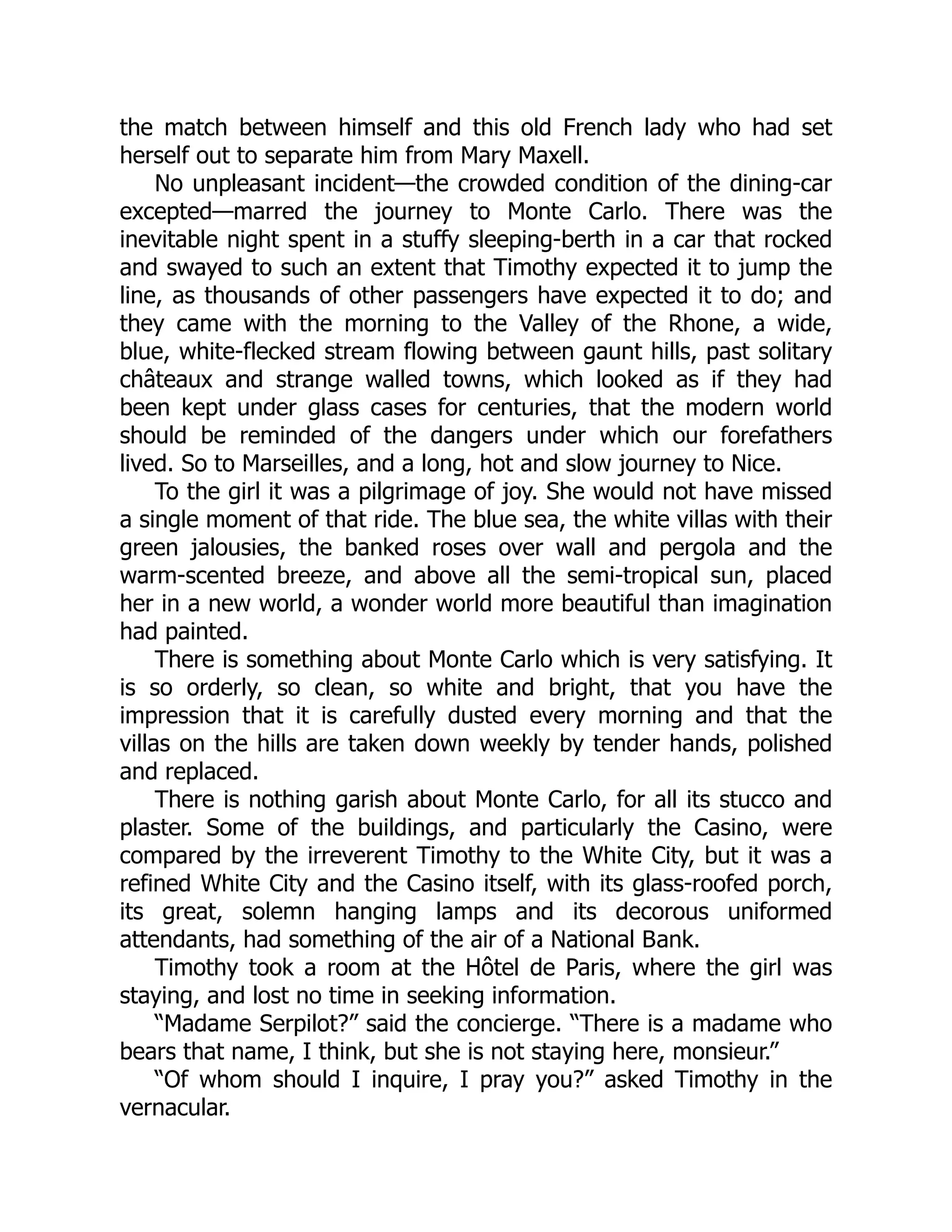 the match between himself and this old French lady who had set
herself out to separate him from Mary Maxell.
No unpleasant incident—the crowded condition of the dining-car
excepted—marred the journey to Monte Carlo. There was the
inevitable night spent in a stuffy sleeping-berth in a car that rocked
and swayed to such an extent that Timothy expected it to jump the
line, as thousands of other passengers have expected it to do; and
they came with the morning to the Valley of the Rhone, a wide,
blue, white-flecked stream flowing between gaunt hills, past solitary
châteaux and strange walled towns, which looked as if they had
been kept under glass cases for centuries, that the modern world
should be reminded of the dangers under which our forefathers
lived. So to Marseilles, and a long, hot and slow journey to Nice.
To the girl it was a pilgrimage of joy. She would not have missed
a single moment of that ride. The blue sea, the white villas with their
green jalousies, the banked roses over wall and pergola and the
warm-scented breeze, and above all the semi-tropical sun, placed
her in a new world, a wonder world more beautiful than imagination
had painted.
There is something about Monte Carlo which is very satisfying. It
is so orderly, so clean, so white and bright, that you have the
impression that it is carefully dusted every morning and that the
villas on the hills are taken down weekly by tender hands, polished
and replaced.
There is nothing garish about Monte Carlo, for all its stucco and
plaster. Some of the buildings, and particularly the Casino, were
compared by the irreverent Timothy to the White City, but it was a
refined White City and the Casino itself, with its glass-roofed porch,
its great, solemn hanging lamps and its decorous uniformed
attendants, had something of the air of a National Bank.
Timothy took a room at the Hôtel de Paris, where the girl was
staying, and lost no time in seeking information.
“Madame Serpilot?” said the concierge. “There is a madame who
bears that name, I think, but she is not staying here, monsieur.”
“Of whom should I inquire, I pray you?” asked Timothy in the
vernacular.
 