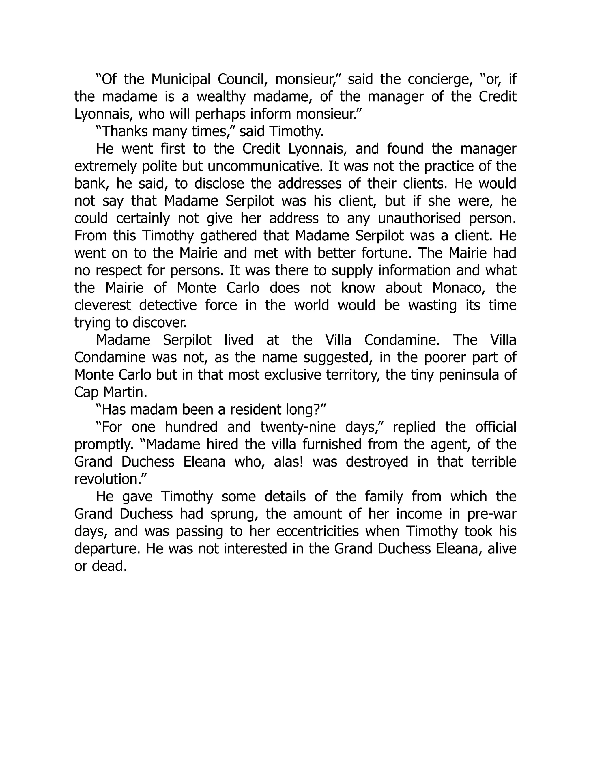 “Of the Municipal Council, monsieur,” said the concierge, “or, if
the madame is a wealthy madame, of the manager of the Credit
Lyonnais, who will perhaps inform monsieur.”
“Thanks many times,” said Timothy.
He went first to the Credit Lyonnais, and found the manager
extremely polite but uncommunicative. It was not the practice of the
bank, he said, to disclose the addresses of their clients. He would
not say that Madame Serpilot was his client, but if she were, he
could certainly not give her address to any unauthorised person.
From this Timothy gathered that Madame Serpilot was a client. He
went on to the Mairie and met with better fortune. The Mairie had
no respect for persons. It was there to supply information and what
the Mairie of Monte Carlo does not know about Monaco, the
cleverest detective force in the world would be wasting its time
trying to discover.
Madame Serpilot lived at the Villa Condamine. The Villa
Condamine was not, as the name suggested, in the poorer part of
Monte Carlo but in that most exclusive territory, the tiny peninsula of
Cap Martin.
“Has madam been a resident long?”
“For one hundred and twenty-nine days,” replied the official
promptly. “Madame hired the villa furnished from the agent, of the
Grand Duchess Eleana who, alas! was destroyed in that terrible
revolution.”
He gave Timothy some details of the family from which the
Grand Duchess had sprung, the amount of her income in pre-war
days, and was passing to her eccentricities when Timothy took his
departure. He was not interested in the Grand Duchess Eleana, alive
or dead.
 