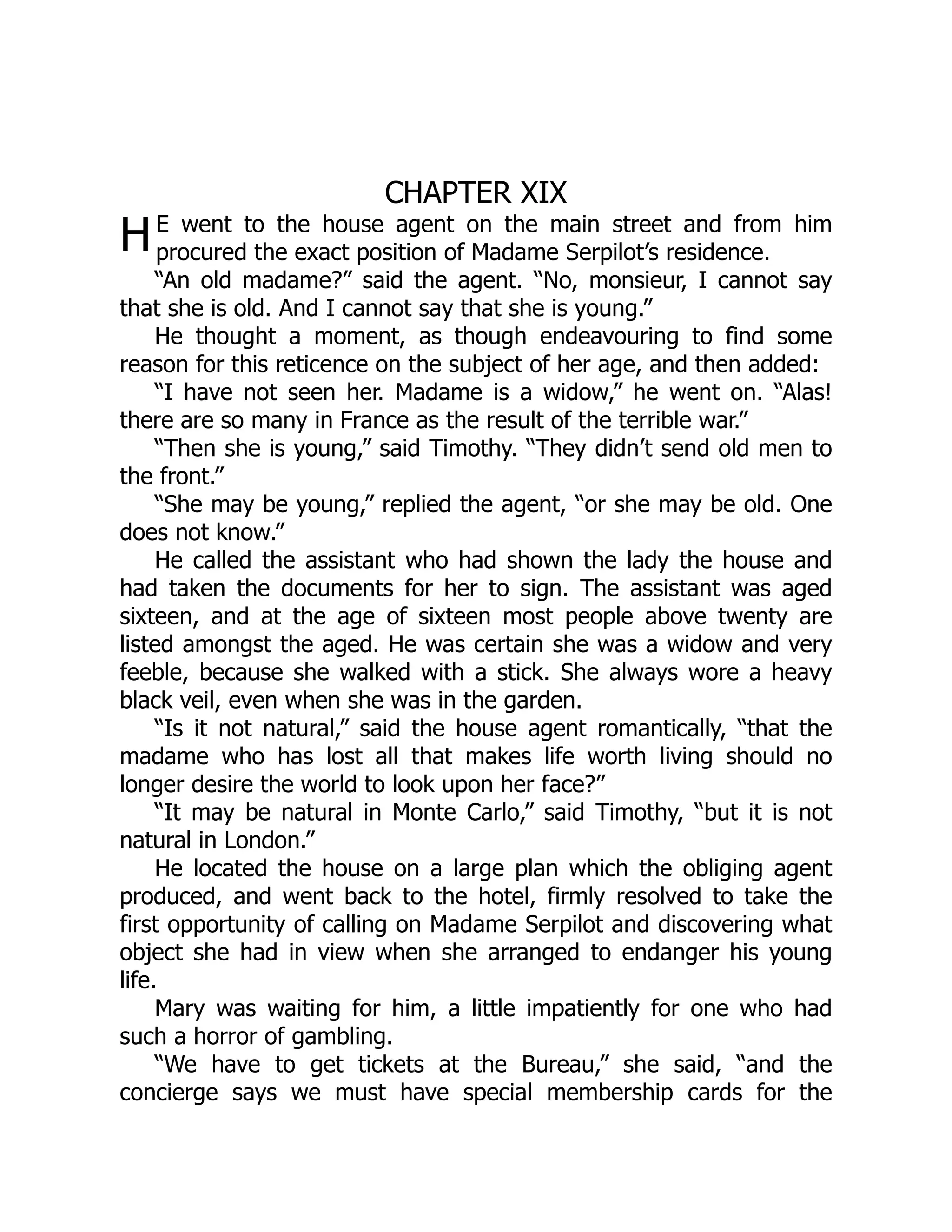 H
CHAPTER XIX
E went to the house agent on the main street and from him
procured the exact position of Madame Serpilot’s residence.
“An old madame?” said the agent. “No, monsieur, I cannot say
that she is old. And I cannot say that she is young.”
He thought a moment, as though endeavouring to find some
reason for this reticence on the subject of her age, and then added:
“I have not seen her. Madame is a widow,” he went on. “Alas!
there are so many in France as the result of the terrible war.”
“Then she is young,” said Timothy. “They didn’t send old men to
the front.”
“She may be young,” replied the agent, “or she may be old. One
does not know.”
He called the assistant who had shown the lady the house and
had taken the documents for her to sign. The assistant was aged
sixteen, and at the age of sixteen most people above twenty are
listed amongst the aged. He was certain she was a widow and very
feeble, because she walked with a stick. She always wore a heavy
black veil, even when she was in the garden.
“Is it not natural,” said the house agent romantically, “that the
madame who has lost all that makes life worth living should no
longer desire the world to look upon her face?”
“It may be natural in Monte Carlo,” said Timothy, “but it is not
natural in London.”
He located the house on a large plan which the obliging agent
produced, and went back to the hotel, firmly resolved to take the
first opportunity of calling on Madame Serpilot and discovering what
object she had in view when she arranged to endanger his young
life.
Mary was waiting for him, a little impatiently for one who had
such a horror of gambling.
“We have to get tickets at the Bureau,” she said, “and the
concierge says we must have special membership cards for the
 