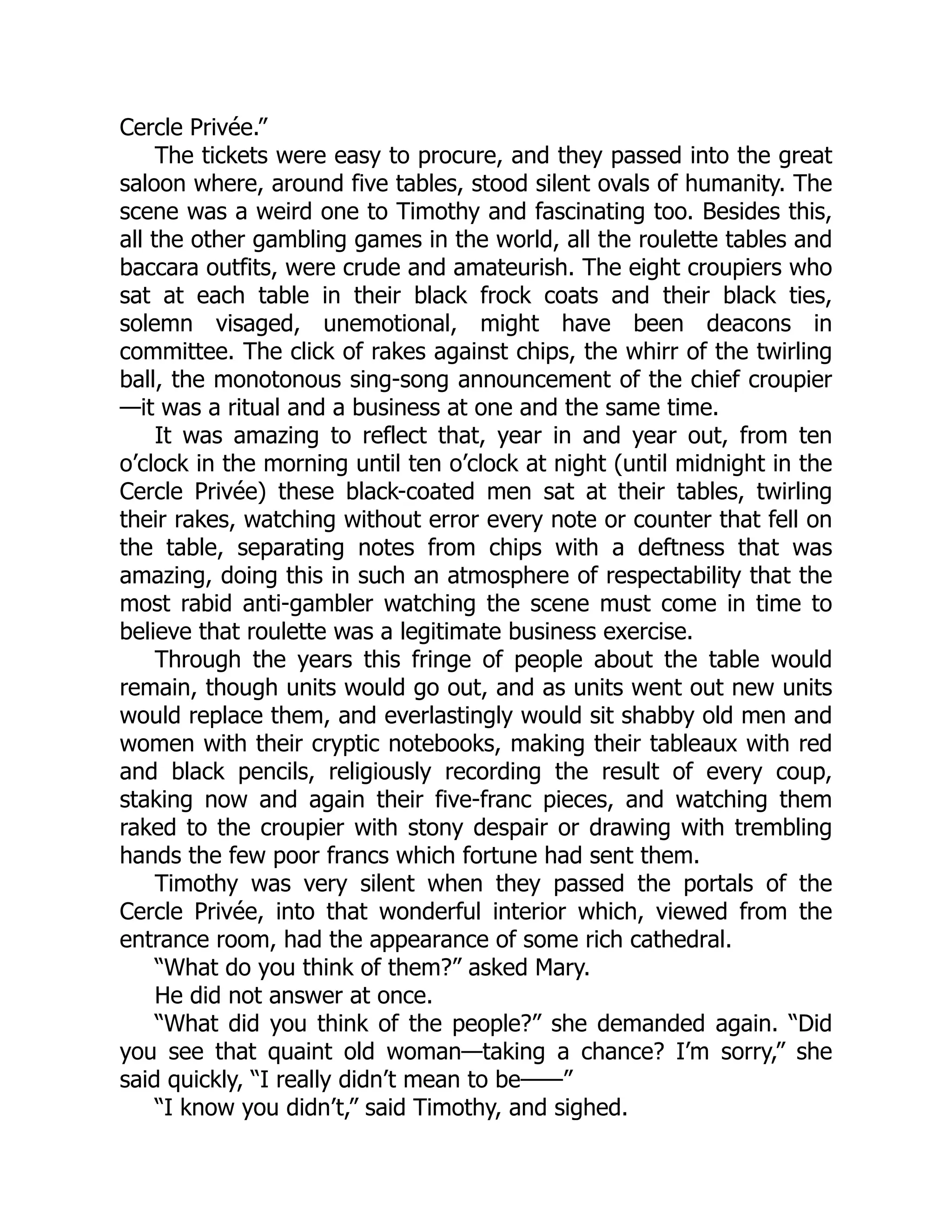 Cercle Privée.”
The tickets were easy to procure, and they passed into the great
saloon where, around five tables, stood silent ovals of humanity. The
scene was a weird one to Timothy and fascinating too. Besides this,
all the other gambling games in the world, all the roulette tables and
baccara outfits, were crude and amateurish. The eight croupiers who
sat at each table in their black frock coats and their black ties,
solemn visaged, unemotional, might have been deacons in
committee. The click of rakes against chips, the whirr of the twirling
ball, the monotonous sing-song announcement of the chief croupier
—it was a ritual and a business at one and the same time.
It was amazing to reflect that, year in and year out, from ten
o’clock in the morning until ten o’clock at night (until midnight in the
Cercle Privée) these black-coated men sat at their tables, twirling
their rakes, watching without error every note or counter that fell on
the table, separating notes from chips with a deftness that was
amazing, doing this in such an atmosphere of respectability that the
most rabid anti-gambler watching the scene must come in time to
believe that roulette was a legitimate business exercise.
Through the years this fringe of people about the table would
remain, though units would go out, and as units went out new units
would replace them, and everlastingly would sit shabby old men and
women with their cryptic notebooks, making their tableaux with red
and black pencils, religiously recording the result of every coup,
staking now and again their five-franc pieces, and watching them
raked to the croupier with stony despair or drawing with trembling
hands the few poor francs which fortune had sent them.
Timothy was very silent when they passed the portals of the
Cercle Privée, into that wonderful interior which, viewed from the
entrance room, had the appearance of some rich cathedral.
“What do you think of them?” asked Mary.
He did not answer at once.
“What did you think of the people?” she demanded again. “Did
you see that quaint old woman—taking a chance? I’m sorry,” she
said quickly, “I really didn’t mean to be——”
“I know you didn’t,” said Timothy, and sighed.
 