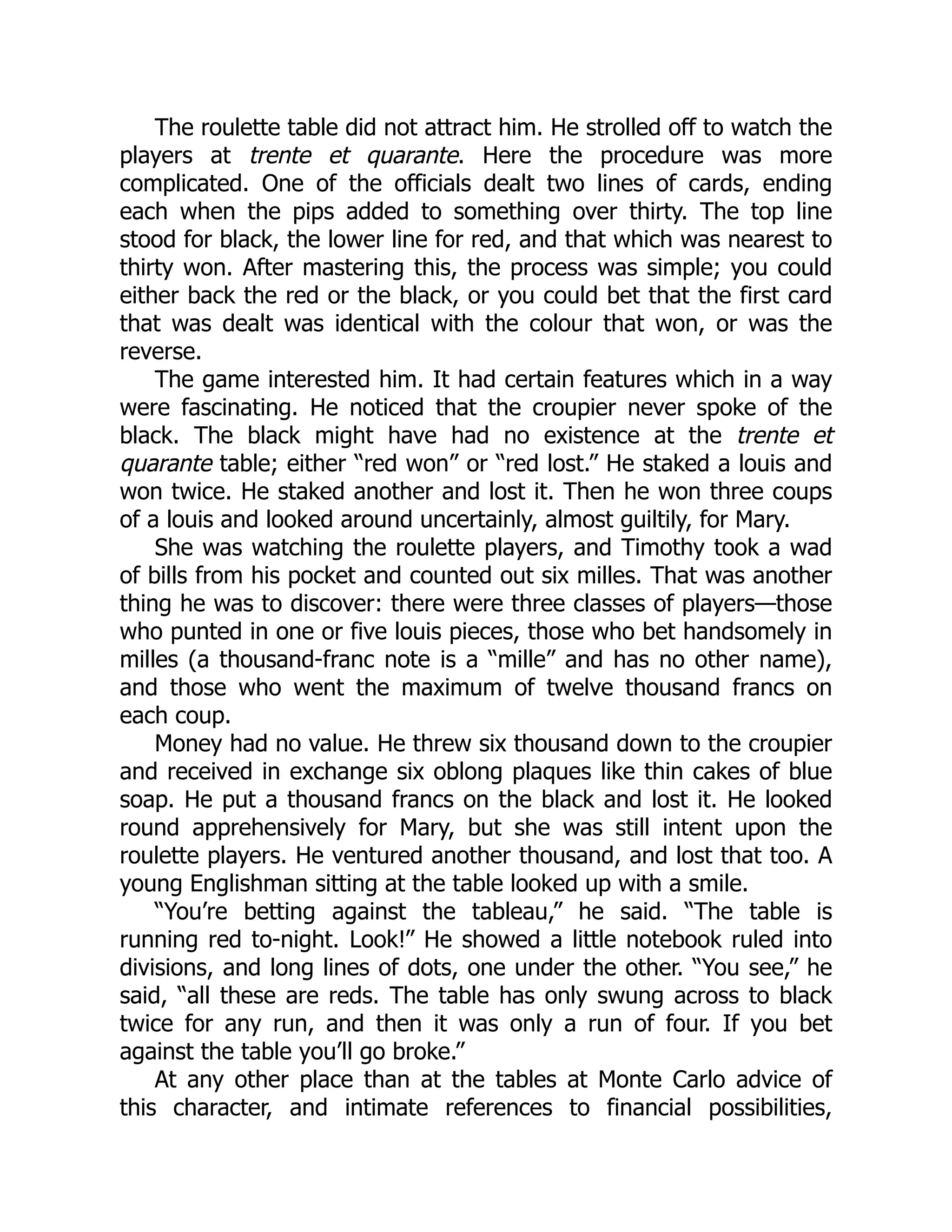 The roulette table did not attract him. He strolled off to watch the
players at trente et quarante. Here the procedure was more
complicated. One of the officials dealt two lines of cards, ending
each when the pips added to something over thirty. The top line
stood for black, the lower line for red, and that which was nearest to
thirty won. After mastering this, the process was simple; you could
either back the red or the black, or you could bet that the first card
that was dealt was identical with the colour that won, or was the
reverse.
The game interested him. It had certain features which in a way
were fascinating. He noticed that the croupier never spoke of the
black. The black might have had no existence at the trente et
quarante table; either “red won” or “red lost.” He staked a louis and
won twice. He staked another and lost it. Then he won three coups
of a louis and looked around uncertainly, almost guiltily, for Mary.
She was watching the roulette players, and Timothy took a wad
of bills from his pocket and counted out six milles. That was another
thing he was to discover: there were three classes of players—those
who punted in one or five louis pieces, those who bet handsomely in
milles (a thousand-franc note is a “mille” and has no other name),
and those who went the maximum of twelve thousand francs on
each coup.
Money had no value. He threw six thousand down to the croupier
and received in exchange six oblong plaques like thin cakes of blue
soap. He put a thousand francs on the black and lost it. He looked
round apprehensively for Mary, but she was still intent upon the
roulette players. He ventured another thousand, and lost that too. A
young Englishman sitting at the table looked up with a smile.
“You’re betting against the tableau,” he said. “The table is
running red to-night. Look!” He showed a little notebook ruled into
divisions, and long lines of dots, one under the other. “You see,” he
said, “all these are reds. The table has only swung across to black
twice for any run, and then it was only a run of four. If you bet
against the table you’ll go broke.”
At any other place than at the tables at Monte Carlo advice of
this character, and intimate references to financial possibilities,
 