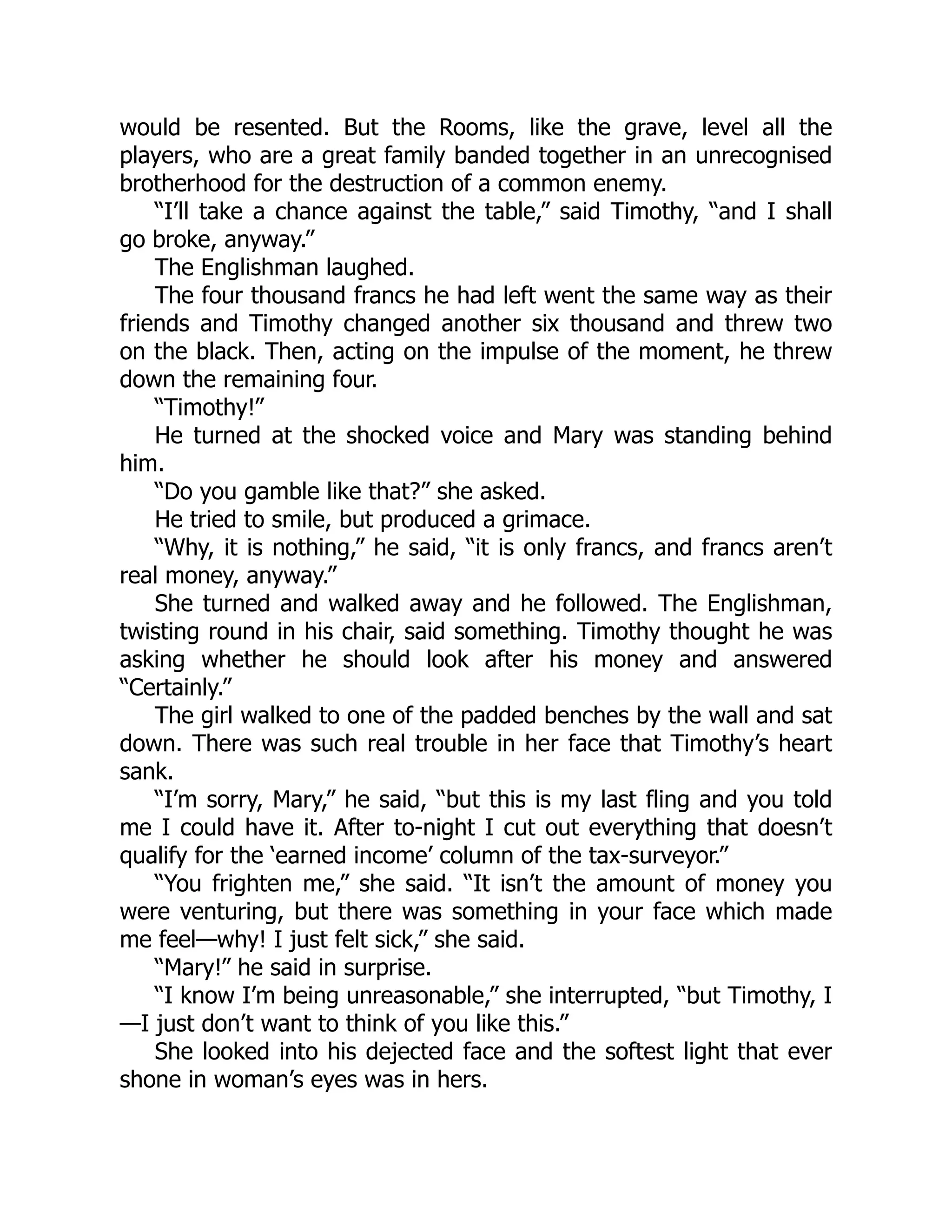 would be resented. But the Rooms, like the grave, level all the
players, who are a great family banded together in an unrecognised
brotherhood for the destruction of a common enemy.
“I’ll take a chance against the table,” said Timothy, “and I shall
go broke, anyway.”
The Englishman laughed.
The four thousand francs he had left went the same way as their
friends and Timothy changed another six thousand and threw two
on the black. Then, acting on the impulse of the moment, he threw
down the remaining four.
“Timothy!”
He turned at the shocked voice and Mary was standing behind
him.
“Do you gamble like that?” she asked.
He tried to smile, but produced a grimace.
“Why, it is nothing,” he said, “it is only francs, and francs aren’t
real money, anyway.”
She turned and walked away and he followed. The Englishman,
twisting round in his chair, said something. Timothy thought he was
asking whether he should look after his money and answered
“Certainly.”
The girl walked to one of the padded benches by the wall and sat
down. There was such real trouble in her face that Timothy’s heart
sank.
“I’m sorry, Mary,” he said, “but this is my last fling and you told
me I could have it. After to-night I cut out everything that doesn’t
qualify for the ‘earned income’ column of the tax-surveyor.”
“You frighten me,” she said. “It isn’t the amount of money you
were venturing, but there was something in your face which made
me feel—why! I just felt sick,” she said.
“Mary!” he said in surprise.
“I know I’m being unreasonable,” she interrupted, “but Timothy, I
—I just don’t want to think of you like this.”
She looked into his dejected face and the softest light that ever
shone in woman’s eyes was in hers.
 