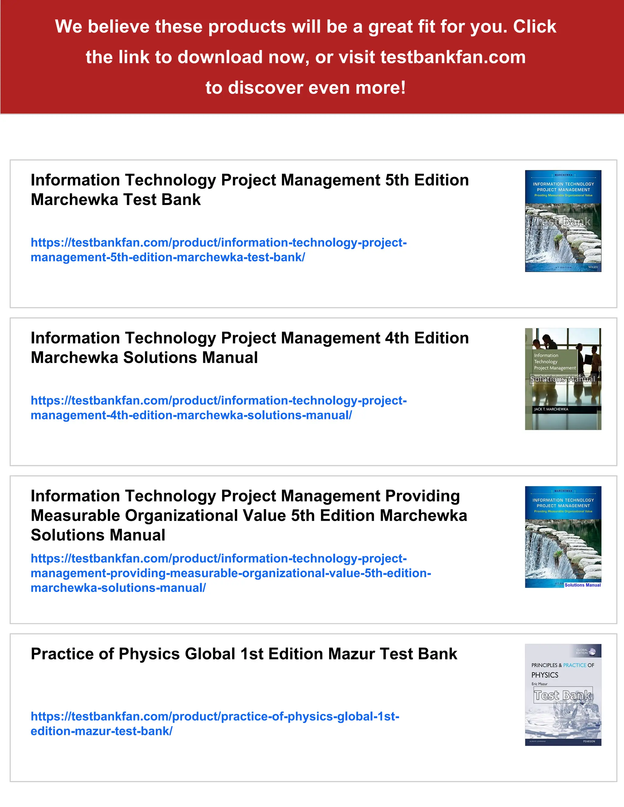 We believe these products will be a great fit for you. Click
the link to download now, or visit testbankfan.com
to discover even more!
Information Technology Project Management 5th Edition
Marchewka Test Bank
https://testbankfan.com/product/information-technology-project-
management-5th-edition-marchewka-test-bank/
Information Technology Project Management 4th Edition
Marchewka Solutions Manual
https://testbankfan.com/product/information-technology-project-
management-4th-edition-marchewka-solutions-manual/
Information Technology Project Management Providing
Measurable Organizational Value 5th Edition Marchewka
Solutions Manual
https://testbankfan.com/product/information-technology-project-
management-providing-measurable-organizational-value-5th-edition-
marchewka-solutions-manual/
Practice of Physics Global 1st Edition Mazur Test Bank
https://testbankfan.com/product/practice-of-physics-global-1st-
edition-mazur-test-bank/
 