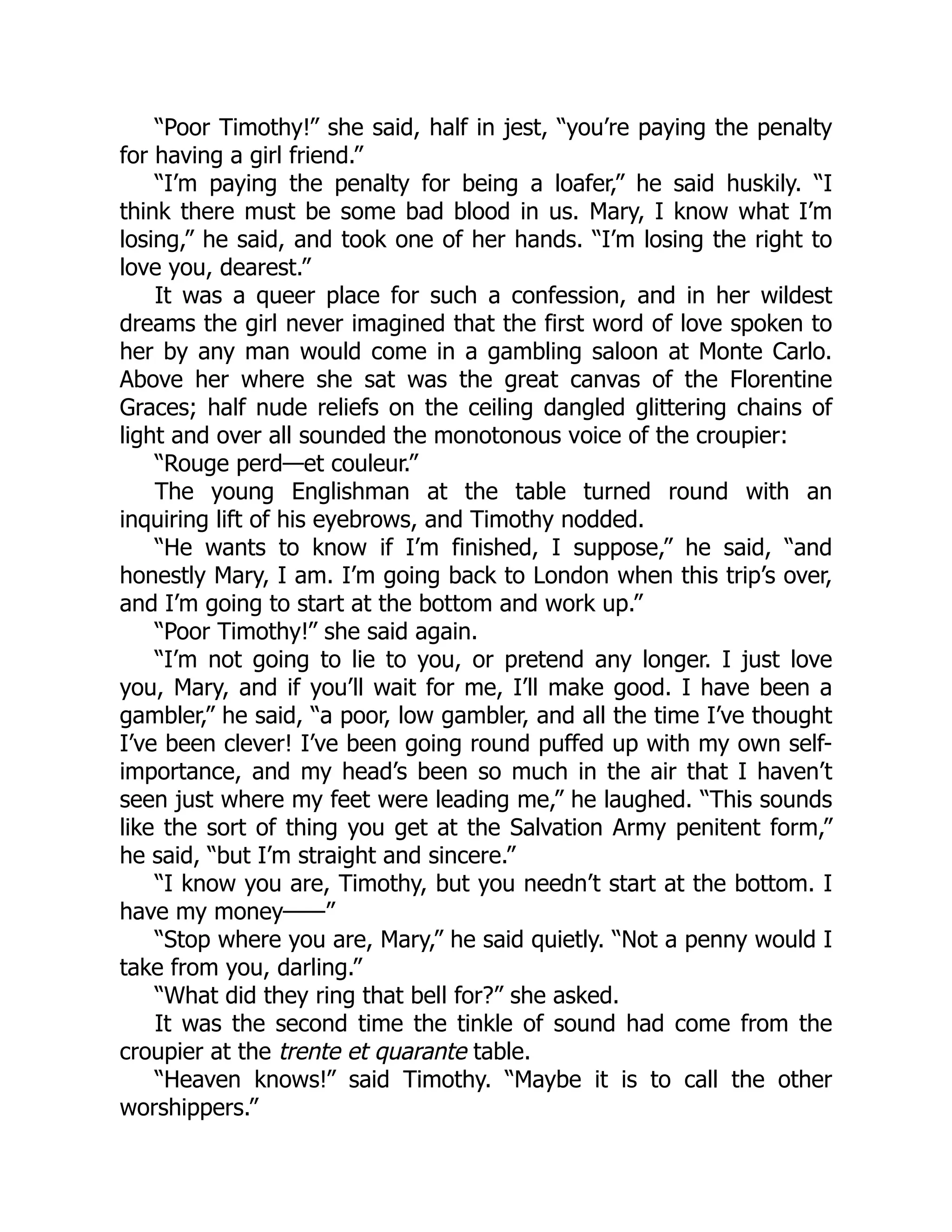 “Poor Timothy!” she said, half in jest, “you’re paying the penalty
for having a girl friend.”
“I’m paying the penalty for being a loafer,” he said huskily. “I
think there must be some bad blood in us. Mary, I know what I’m
losing,” he said, and took one of her hands. “I’m losing the right to
love you, dearest.”
It was a queer place for such a confession, and in her wildest
dreams the girl never imagined that the first word of love spoken to
her by any man would come in a gambling saloon at Monte Carlo.
Above her where she sat was the great canvas of the Florentine
Graces; half nude reliefs on the ceiling dangled glittering chains of
light and over all sounded the monotonous voice of the croupier:
“Rouge perd—et couleur.”
The young Englishman at the table turned round with an
inquiring lift of his eyebrows, and Timothy nodded.
“He wants to know if I’m finished, I suppose,” he said, “and
honestly Mary, I am. I’m going back to London when this trip’s over,
and I’m going to start at the bottom and work up.”
“Poor Timothy!” she said again.
“I’m not going to lie to you, or pretend any longer. I just love
you, Mary, and if you’ll wait for me, I’ll make good. I have been a
gambler,” he said, “a poor, low gambler, and all the time I’ve thought
I’ve been clever! I’ve been going round puffed up with my own self-
importance, and my head’s been so much in the air that I haven’t
seen just where my feet were leading me,” he laughed. “This sounds
like the sort of thing you get at the Salvation Army penitent form,”
he said, “but I’m straight and sincere.”
“I know you are, Timothy, but you needn’t start at the bottom. I
have my money——”
“Stop where you are, Mary,” he said quietly. “Not a penny would I
take from you, darling.”
“What did they ring that bell for?” she asked.
It was the second time the tinkle of sound had come from the
croupier at the trente et quarante table.
“Heaven knows!” said Timothy. “Maybe it is to call the other
worshippers.”
 