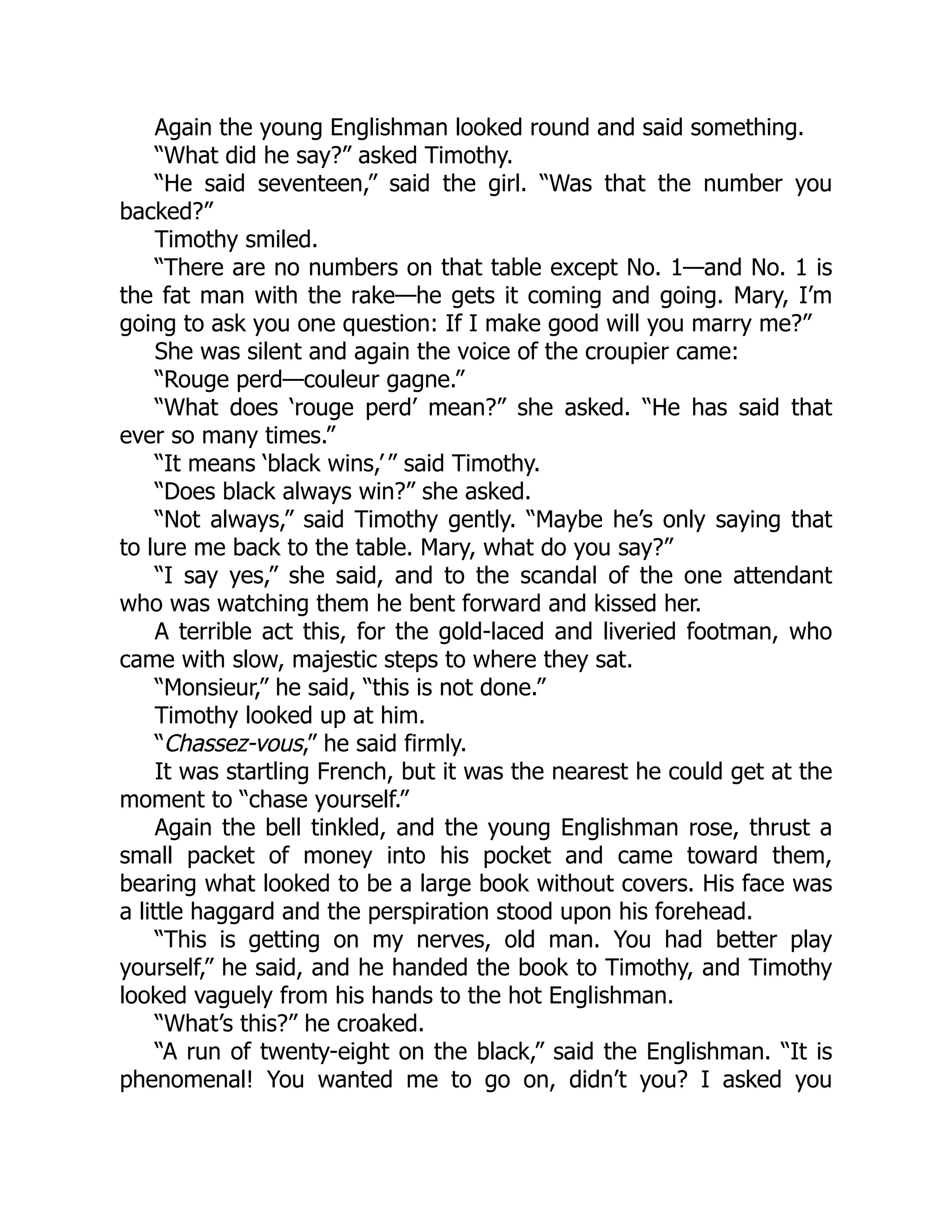 Again the young Englishman looked round and said something.
“What did he say?” asked Timothy.
“He said seventeen,” said the girl. “Was that the number you
backed?”
Timothy smiled.
“There are no numbers on that table except No. 1—and No. 1 is
the fat man with the rake—he gets it coming and going. Mary, I’m
going to ask you one question: If I make good will you marry me?”
She was silent and again the voice of the croupier came:
“Rouge perd—couleur gagne.”
“What does ‘rouge perd’ mean?” she asked. “He has said that
ever so many times.”
“It means ‘black wins,’ ” said Timothy.
“Does black always win?” she asked.
“Not always,” said Timothy gently. “Maybe he’s only saying that
to lure me back to the table. Mary, what do you say?”
“I say yes,” she said, and to the scandal of the one attendant
who was watching them he bent forward and kissed her.
A terrible act this, for the gold-laced and liveried footman, who
came with slow, majestic steps to where they sat.
“Monsieur,” he said, “this is not done.”
Timothy looked up at him.
“Chassez-vous,” he said firmly.
It was startling French, but it was the nearest he could get at the
moment to “chase yourself.”
Again the bell tinkled, and the young Englishman rose, thrust a
small packet of money into his pocket and came toward them,
bearing what looked to be a large book without covers. His face was
a little haggard and the perspiration stood upon his forehead.
“This is getting on my nerves, old man. You had better play
yourself,” he said, and he handed the book to Timothy, and Timothy
looked vaguely from his hands to the hot Englishman.
“What’s this?” he croaked.
“A run of twenty-eight on the black,” said the Englishman. “It is
phenomenal! You wanted me to go on, didn’t you? I asked you
 