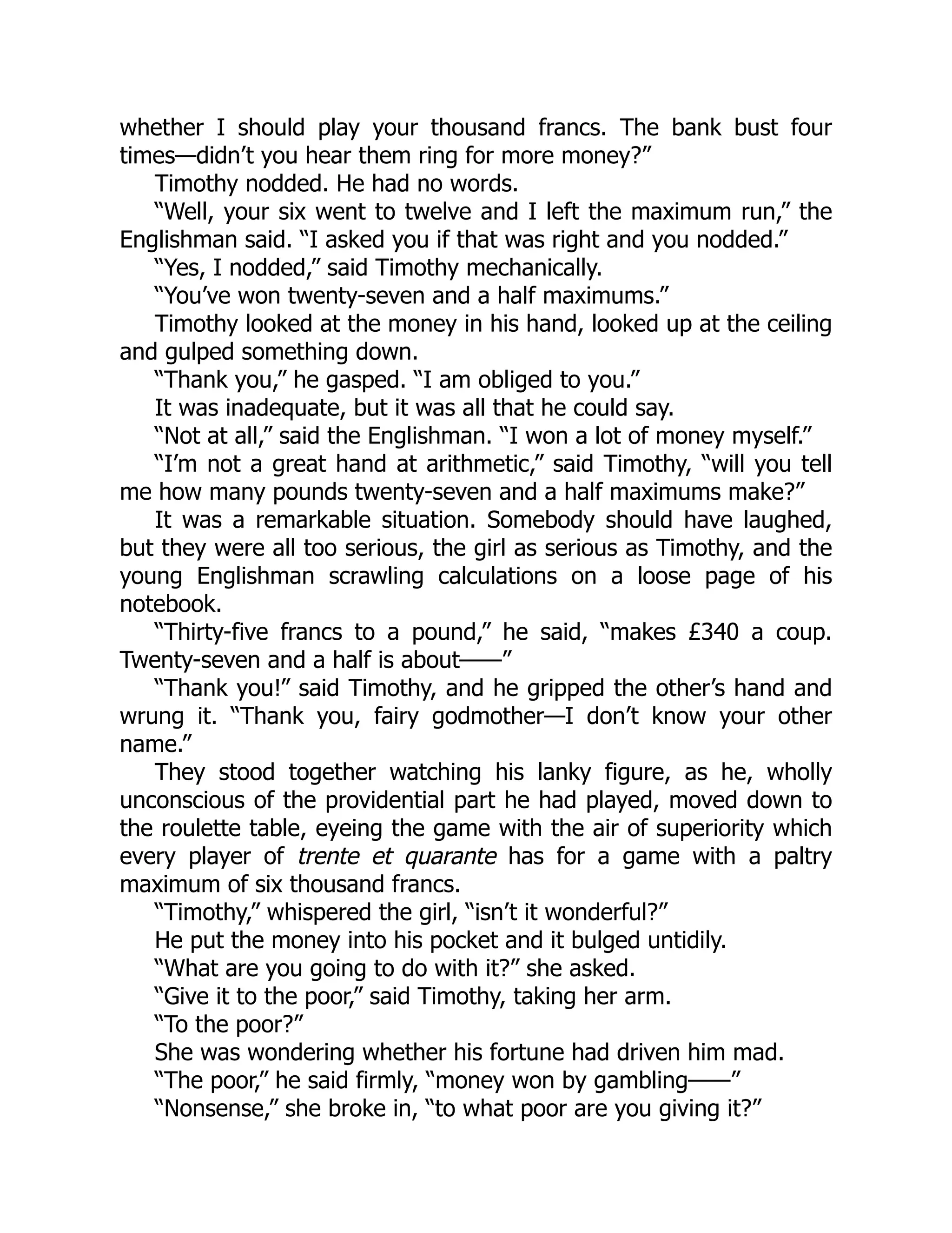 whether I should play your thousand francs. The bank bust four
times—didn’t you hear them ring for more money?”
Timothy nodded. He had no words.
“Well, your six went to twelve and I left the maximum run,” the
Englishman said. “I asked you if that was right and you nodded.”
“Yes, I nodded,” said Timothy mechanically.
“You’ve won twenty-seven and a half maximums.”
Timothy looked at the money in his hand, looked up at the ceiling
and gulped something down.
“Thank you,” he gasped. “I am obliged to you.”
It was inadequate, but it was all that he could say.
“Not at all,” said the Englishman. “I won a lot of money myself.”
“I’m not a great hand at arithmetic,” said Timothy, “will you tell
me how many pounds twenty-seven and a half maximums make?”
It was a remarkable situation. Somebody should have laughed,
but they were all too serious, the girl as serious as Timothy, and the
young Englishman scrawling calculations on a loose page of his
notebook.
“Thirty-five francs to a pound,” he said, “makes £340 a coup.
Twenty-seven and a half is about——”
“Thank you!” said Timothy, and he gripped the other’s hand and
wrung it. “Thank you, fairy godmother—I don’t know your other
name.”
They stood together watching his lanky figure, as he, wholly
unconscious of the providential part he had played, moved down to
the roulette table, eyeing the game with the air of superiority which
every player of trente et quarante has for a game with a paltry
maximum of six thousand francs.
“Timothy,” whispered the girl, “isn’t it wonderful?”
He put the money into his pocket and it bulged untidily.
“What are you going to do with it?” she asked.
“Give it to the poor,” said Timothy, taking her arm.
“To the poor?”
She was wondering whether his fortune had driven him mad.
“The poor,” he said firmly, “money won by gambling——”
“Nonsense,” she broke in, “to what poor are you giving it?”
 