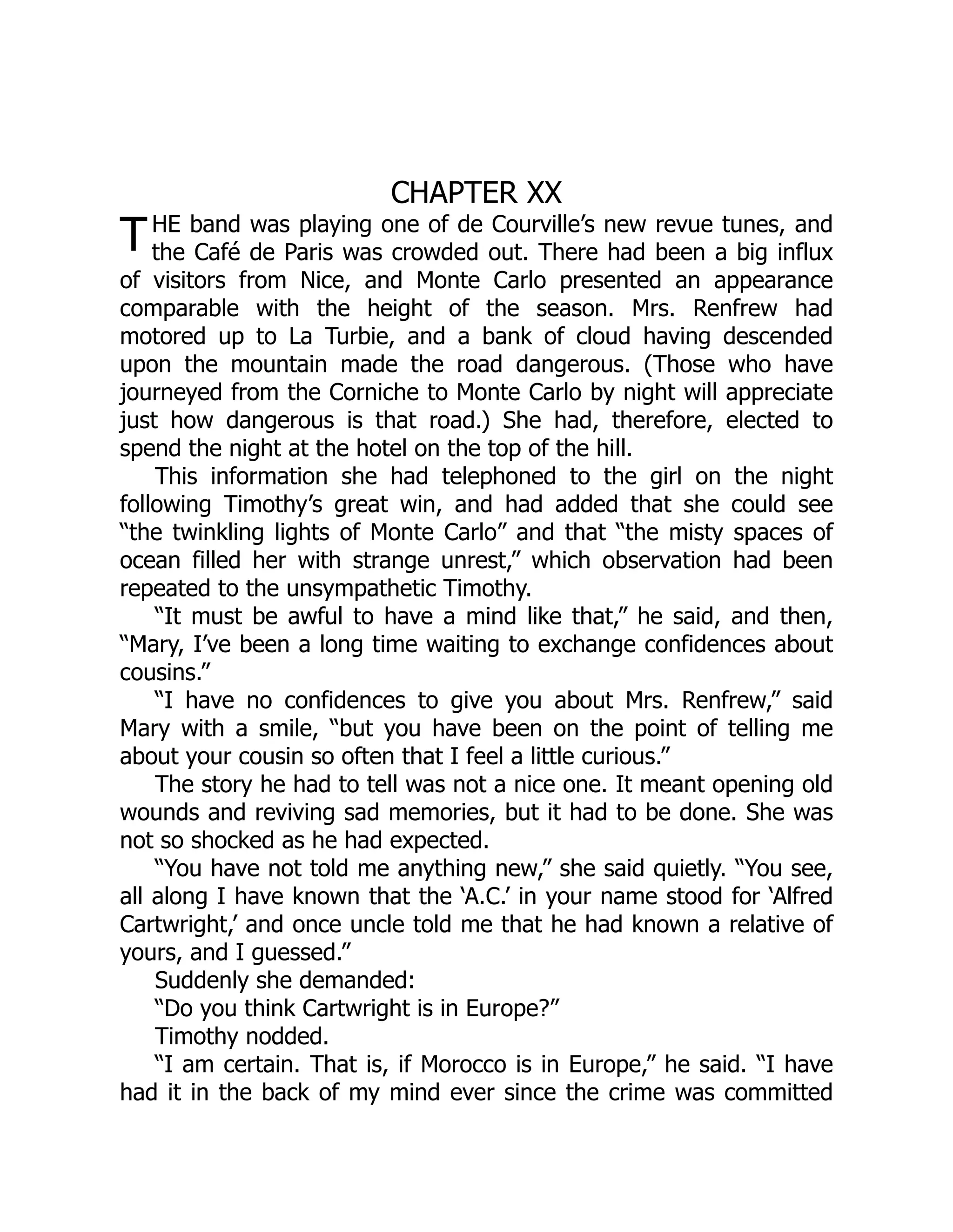 T
CHAPTER XX
HE band was playing one of de Courville’s new revue tunes, and
the Café de Paris was crowded out. There had been a big influx
of visitors from Nice, and Monte Carlo presented an appearance
comparable with the height of the season. Mrs. Renfrew had
motored up to La Turbie, and a bank of cloud having descended
upon the mountain made the road dangerous. (Those who have
journeyed from the Corniche to Monte Carlo by night will appreciate
just how dangerous is that road.) She had, therefore, elected to
spend the night at the hotel on the top of the hill.
This information she had telephoned to the girl on the night
following Timothy’s great win, and had added that she could see
“the twinkling lights of Monte Carlo” and that “the misty spaces of
ocean filled her with strange unrest,” which observation had been
repeated to the unsympathetic Timothy.
“It must be awful to have a mind like that,” he said, and then,
“Mary, I’ve been a long time waiting to exchange confidences about
cousins.”
“I have no confidences to give you about Mrs. Renfrew,” said
Mary with a smile, “but you have been on the point of telling me
about your cousin so often that I feel a little curious.”
The story he had to tell was not a nice one. It meant opening old
wounds and reviving sad memories, but it had to be done. She was
not so shocked as he had expected.
“You have not told me anything new,” she said quietly. “You see,
all along I have known that the ‘A.C.’ in your name stood for ‘Alfred
Cartwright,’ and once uncle told me that he had known a relative of
yours, and I guessed.”
Suddenly she demanded:
“Do you think Cartwright is in Europe?”
Timothy nodded.
“I am certain. That is, if Morocco is in Europe,” he said. “I have
had it in the back of my mind ever since the crime was committed
 