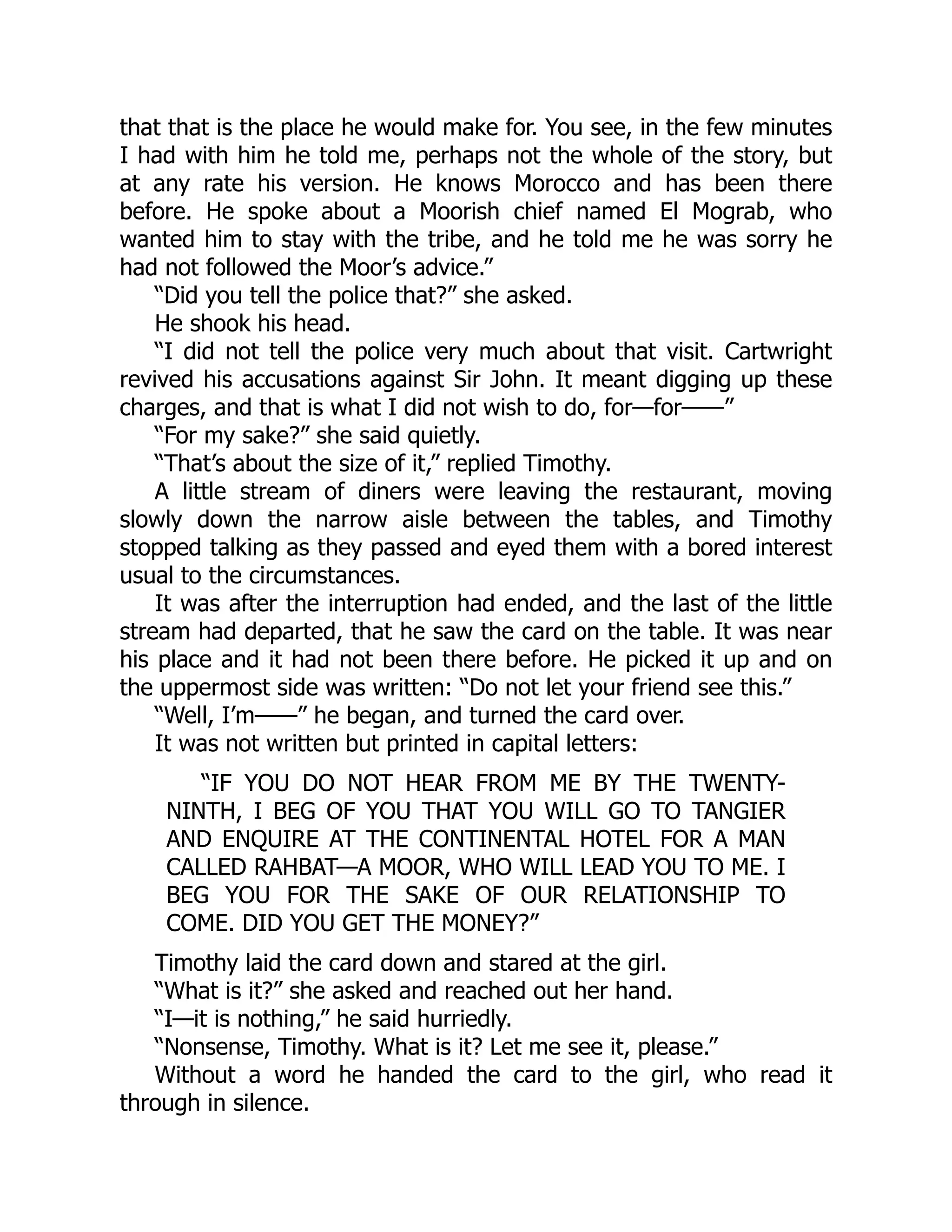 that that is the place he would make for. You see, in the few minutes
I had with him he told me, perhaps not the whole of the story, but
at any rate his version. He knows Morocco and has been there
before. He spoke about a Moorish chief named El Mograb, who
wanted him to stay with the tribe, and he told me he was sorry he
had not followed the Moor’s advice.”
“Did you tell the police that?” she asked.
He shook his head.
“I did not tell the police very much about that visit. Cartwright
revived his accusations against Sir John. It meant digging up these
charges, and that is what I did not wish to do, for—for——”
“For my sake?” she said quietly.
“That’s about the size of it,” replied Timothy.
A little stream of diners were leaving the restaurant, moving
slowly down the narrow aisle between the tables, and Timothy
stopped talking as they passed and eyed them with a bored interest
usual to the circumstances.
It was after the interruption had ended, and the last of the little
stream had departed, that he saw the card on the table. It was near
his place and it had not been there before. He picked it up and on
the uppermost side was written: “Do not let your friend see this.”
“Well, I’m——” he began, and turned the card over.
It was not written but printed in capital letters:
“IF YOU DO NOT HEAR FROM ME BY THE TWENTY-
NINTH, I BEG OF YOU THAT YOU WILL GO TO TANGIER
AND ENQUIRE AT THE CONTINENTAL HOTEL FOR A MAN
CALLED RAHBAT—A MOOR, WHO WILL LEAD YOU TO ME. I
BEG YOU FOR THE SAKE OF OUR RELATIONSHIP TO
COME. DID YOU GET THE MONEY?”
Timothy laid the card down and stared at the girl.
“What is it?” she asked and reached out her hand.
“I—it is nothing,” he said hurriedly.
“Nonsense, Timothy. What is it? Let me see it, please.”
Without a word he handed the card to the girl, who read it
through in silence.
 