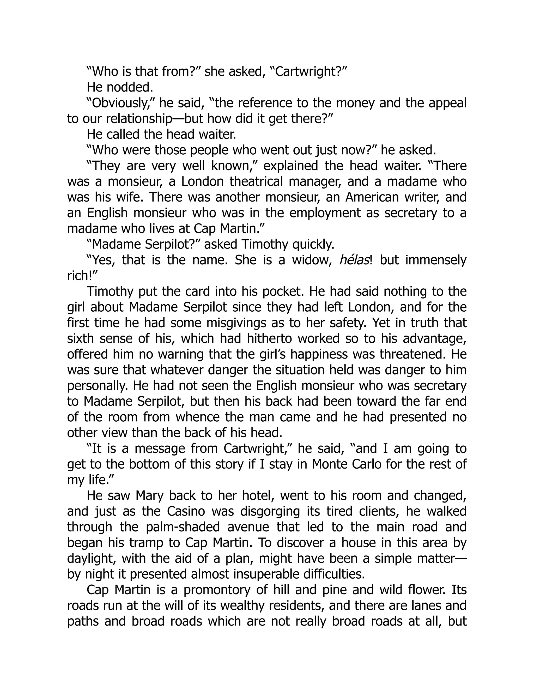 “Who is that from?” she asked, “Cartwright?”
He nodded.
“Obviously,” he said, “the reference to the money and the appeal
to our relationship—but how did it get there?”
He called the head waiter.
“Who were those people who went out just now?” he asked.
“They are very well known,” explained the head waiter. “There
was a monsieur, a London theatrical manager, and a madame who
was his wife. There was another monsieur, an American writer, and
an English monsieur who was in the employment as secretary to a
madame who lives at Cap Martin.”
“Madame Serpilot?” asked Timothy quickly.
“Yes, that is the name. She is a widow, hélas! but immensely
rich!”
Timothy put the card into his pocket. He had said nothing to the
girl about Madame Serpilot since they had left London, and for the
first time he had some misgivings as to her safety. Yet in truth that
sixth sense of his, which had hitherto worked so to his advantage,
offered him no warning that the girl’s happiness was threatened. He
was sure that whatever danger the situation held was danger to him
personally. He had not seen the English monsieur who was secretary
to Madame Serpilot, but then his back had been toward the far end
of the room from whence the man came and he had presented no
other view than the back of his head.
“It is a message from Cartwright,” he said, “and I am going to
get to the bottom of this story if I stay in Monte Carlo for the rest of
my life.”
He saw Mary back to her hotel, went to his room and changed,
and just as the Casino was disgorging its tired clients, he walked
through the palm-shaded avenue that led to the main road and
began his tramp to Cap Martin. To discover a house in this area by
daylight, with the aid of a plan, might have been a simple matter—
by night it presented almost insuperable difficulties.
Cap Martin is a promontory of hill and pine and wild flower. Its
roads run at the will of its wealthy residents, and there are lanes and
paths and broad roads which are not really broad roads at all, but
 