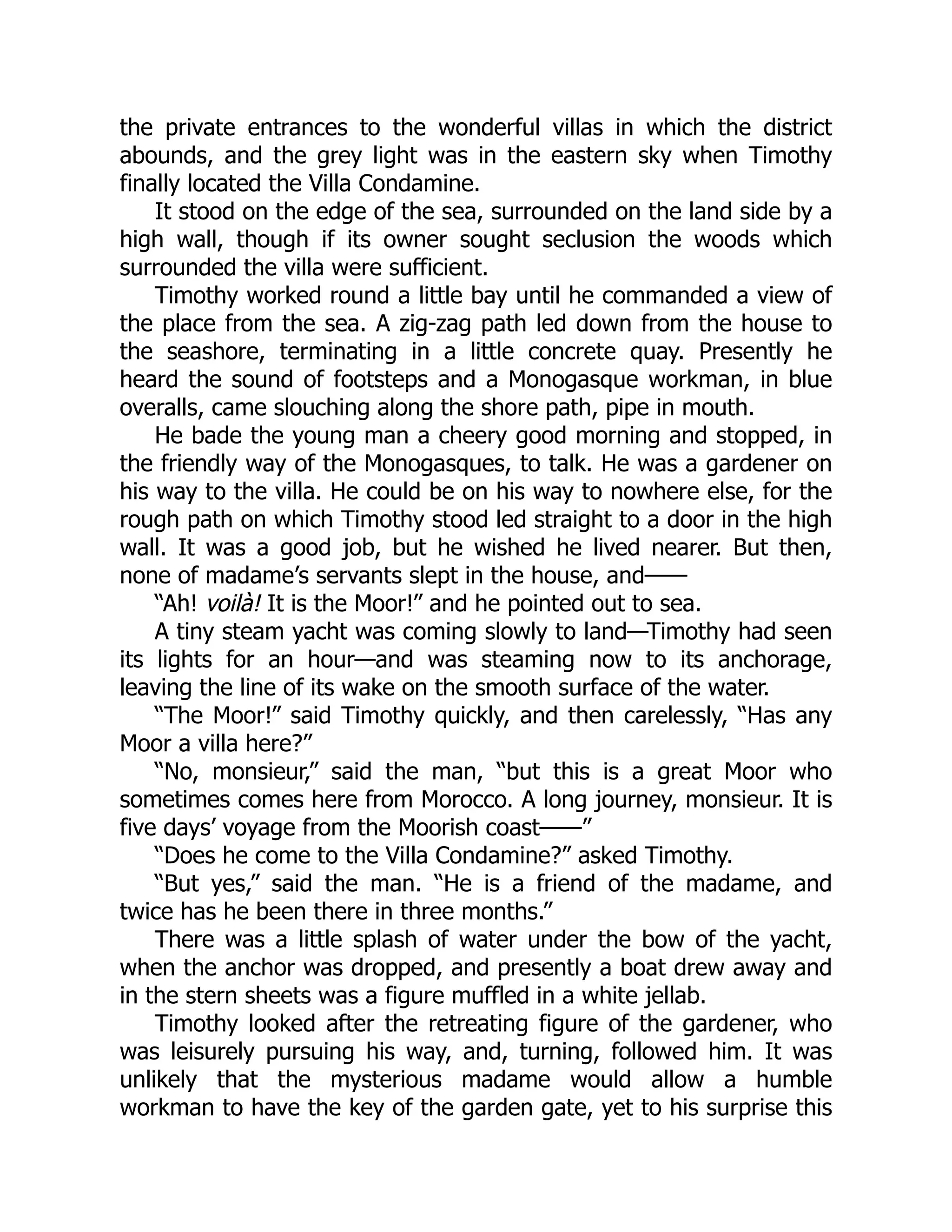 the private entrances to the wonderful villas in which the district
abounds, and the grey light was in the eastern sky when Timothy
finally located the Villa Condamine.
It stood on the edge of the sea, surrounded on the land side by a
high wall, though if its owner sought seclusion the woods which
surrounded the villa were sufficient.
Timothy worked round a little bay until he commanded a view of
the place from the sea. A zig-zag path led down from the house to
the seashore, terminating in a little concrete quay. Presently he
heard the sound of footsteps and a Monogasque workman, in blue
overalls, came slouching along the shore path, pipe in mouth.
He bade the young man a cheery good morning and stopped, in
the friendly way of the Monogasques, to talk. He was a gardener on
his way to the villa. He could be on his way to nowhere else, for the
rough path on which Timothy stood led straight to a door in the high
wall. It was a good job, but he wished he lived nearer. But then,
none of madame’s servants slept in the house, and——
“Ah! voilà! It is the Moor!” and he pointed out to sea.
A tiny steam yacht was coming slowly to land—Timothy had seen
its lights for an hour—and was steaming now to its anchorage,
leaving the line of its wake on the smooth surface of the water.
“The Moor!” said Timothy quickly, and then carelessly, “Has any
Moor a villa here?”
“No, monsieur,” said the man, “but this is a great Moor who
sometimes comes here from Morocco. A long journey, monsieur. It is
five days’ voyage from the Moorish coast——”
“Does he come to the Villa Condamine?” asked Timothy.
“But yes,” said the man. “He is a friend of the madame, and
twice has he been there in three months.”
There was a little splash of water under the bow of the yacht,
when the anchor was dropped, and presently a boat drew away and
in the stern sheets was a figure muffled in a white jellab.
Timothy looked after the retreating figure of the gardener, who
was leisurely pursuing his way, and, turning, followed him. It was
unlikely that the mysterious madame would allow a humble
workman to have the key of the garden gate, yet to his surprise this
 