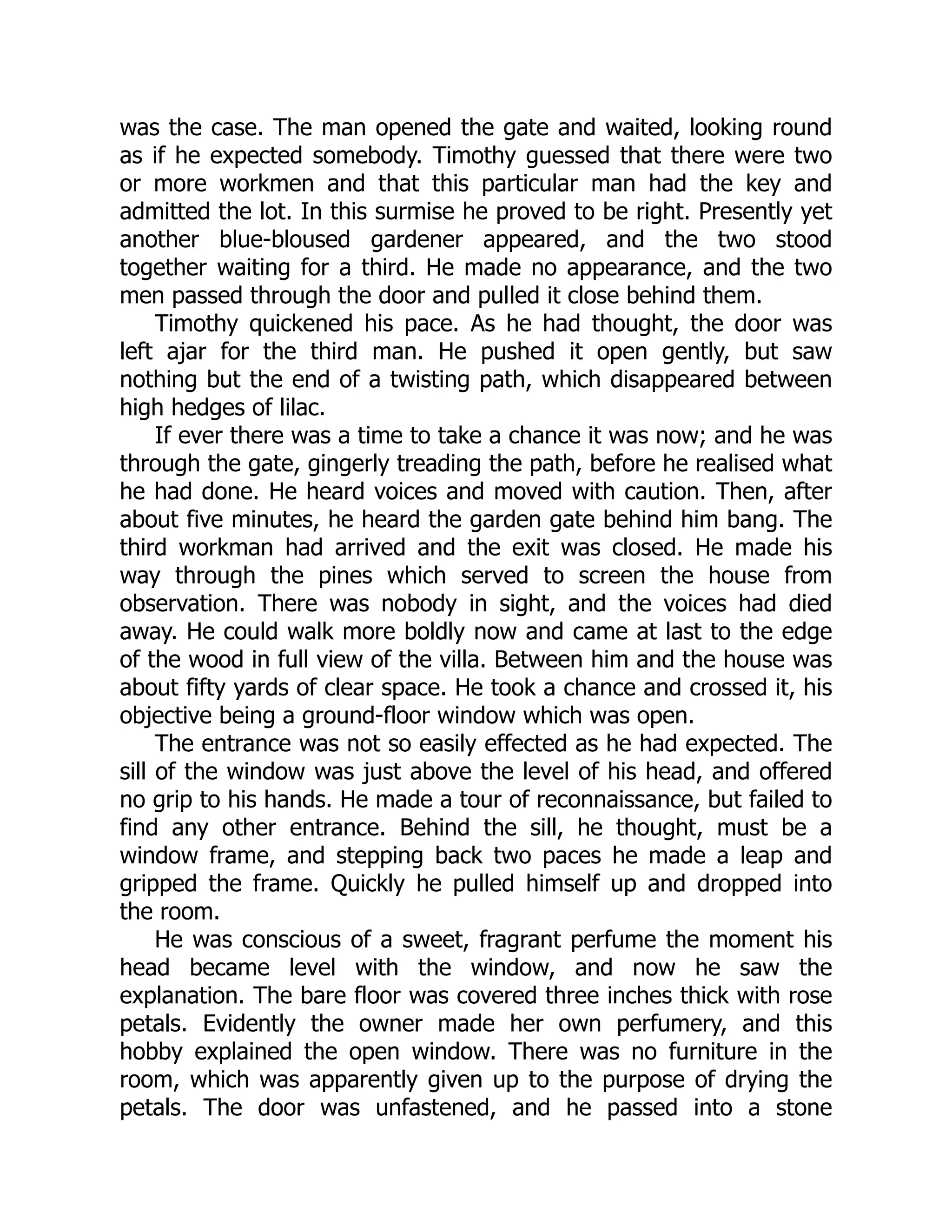was the case. The man opened the gate and waited, looking round
as if he expected somebody. Timothy guessed that there were two
or more workmen and that this particular man had the key and
admitted the lot. In this surmise he proved to be right. Presently yet
another blue-bloused gardener appeared, and the two stood
together waiting for a third. He made no appearance, and the two
men passed through the door and pulled it close behind them.
Timothy quickened his pace. As he had thought, the door was
left ajar for the third man. He pushed it open gently, but saw
nothing but the end of a twisting path, which disappeared between
high hedges of lilac.
If ever there was a time to take a chance it was now; and he was
through the gate, gingerly treading the path, before he realised what
he had done. He heard voices and moved with caution. Then, after
about five minutes, he heard the garden gate behind him bang. The
third workman had arrived and the exit was closed. He made his
way through the pines which served to screen the house from
observation. There was nobody in sight, and the voices had died
away. He could walk more boldly now and came at last to the edge
of the wood in full view of the villa. Between him and the house was
about fifty yards of clear space. He took a chance and crossed it, his
objective being a ground-floor window which was open.
The entrance was not so easily effected as he had expected. The
sill of the window was just above the level of his head, and offered
no grip to his hands. He made a tour of reconnaissance, but failed to
find any other entrance. Behind the sill, he thought, must be a
window frame, and stepping back two paces he made a leap and
gripped the frame. Quickly he pulled himself up and dropped into
the room.
He was conscious of a sweet, fragrant perfume the moment his
head became level with the window, and now he saw the
explanation. The bare floor was covered three inches thick with rose
petals. Evidently the owner made her own perfumery, and this
hobby explained the open window. There was no furniture in the
room, which was apparently given up to the purpose of drying the
petals. The door was unfastened, and he passed into a stone
 