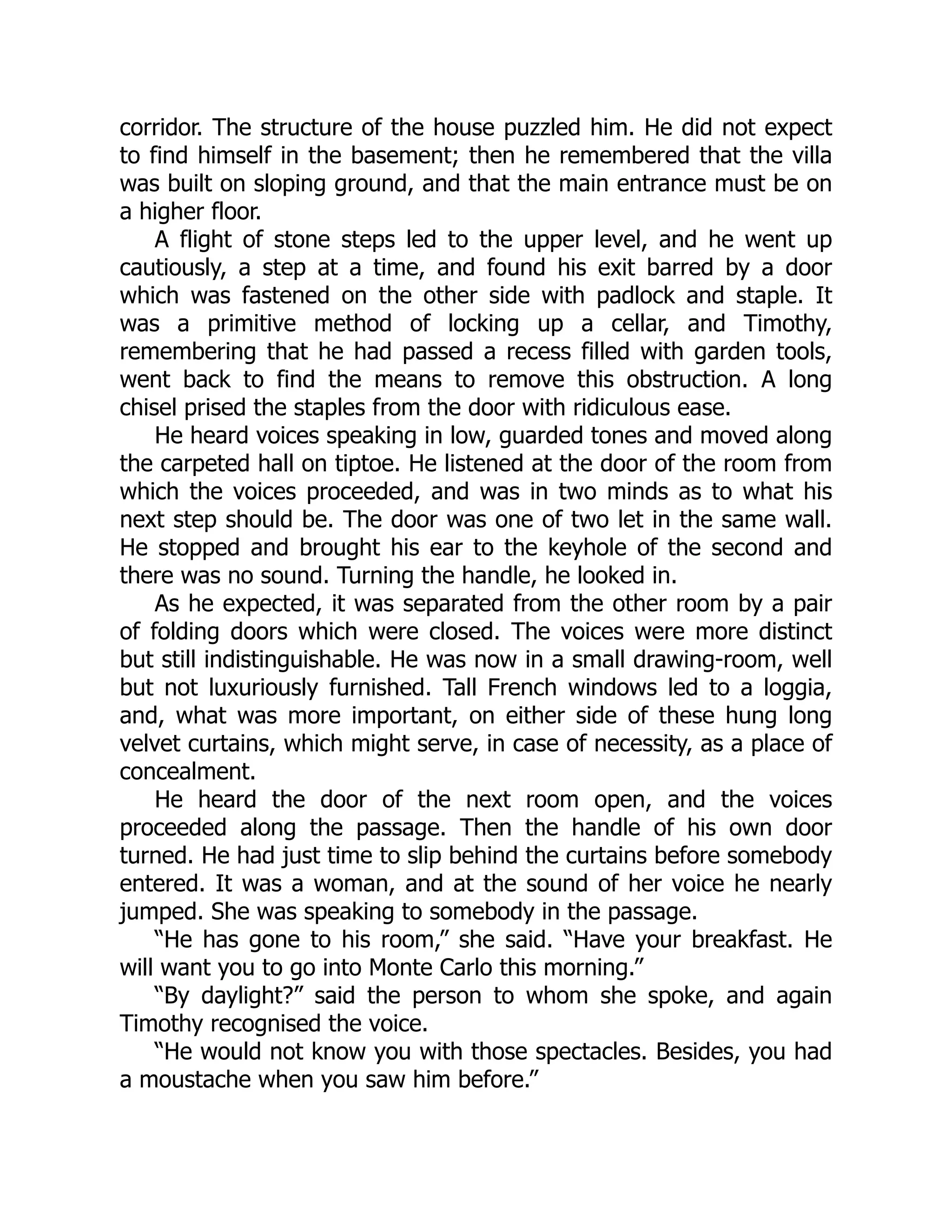 corridor. The structure of the house puzzled him. He did not expect
to find himself in the basement; then he remembered that the villa
was built on sloping ground, and that the main entrance must be on
a higher floor.
A flight of stone steps led to the upper level, and he went up
cautiously, a step at a time, and found his exit barred by a door
which was fastened on the other side with padlock and staple. It
was a primitive method of locking up a cellar, and Timothy,
remembering that he had passed a recess filled with garden tools,
went back to find the means to remove this obstruction. A long
chisel prised the staples from the door with ridiculous ease.
He heard voices speaking in low, guarded tones and moved along
the carpeted hall on tiptoe. He listened at the door of the room from
which the voices proceeded, and was in two minds as to what his
next step should be. The door was one of two let in the same wall.
He stopped and brought his ear to the keyhole of the second and
there was no sound. Turning the handle, he looked in.
As he expected, it was separated from the other room by a pair
of folding doors which were closed. The voices were more distinct
but still indistinguishable. He was now in a small drawing-room, well
but not luxuriously furnished. Tall French windows led to a loggia,
and, what was more important, on either side of these hung long
velvet curtains, which might serve, in case of necessity, as a place of
concealment.
He heard the door of the next room open, and the voices
proceeded along the passage. Then the handle of his own door
turned. He had just time to slip behind the curtains before somebody
entered. It was a woman, and at the sound of her voice he nearly
jumped. She was speaking to somebody in the passage.
“He has gone to his room,” she said. “Have your breakfast. He
will want you to go into Monte Carlo this morning.”
“By daylight?” said the person to whom she spoke, and again
Timothy recognised the voice.
“He would not know you with those spectacles. Besides, you had
a moustache when you saw him before.”
 