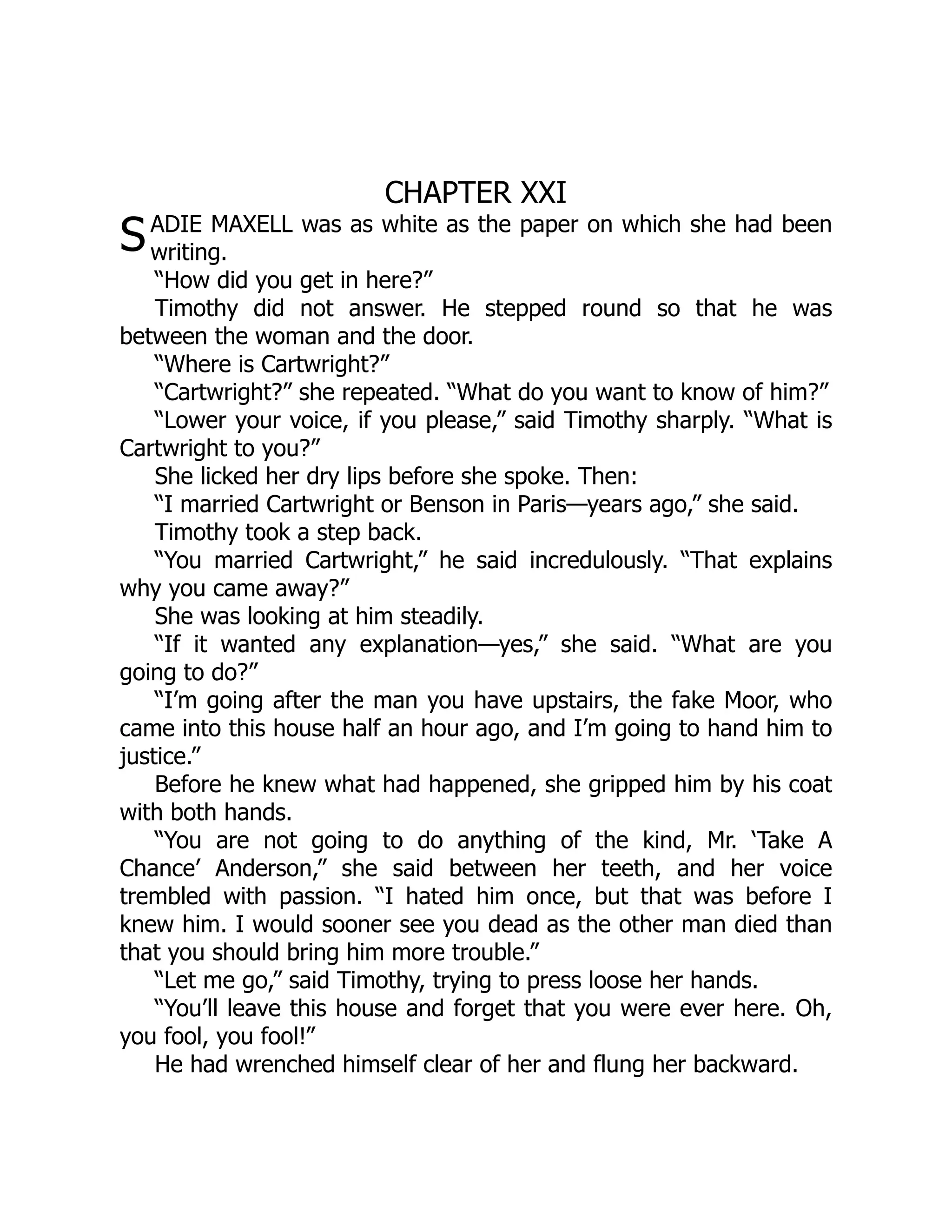 S
CHAPTER XXI
ADIE MAXELL was as white as the paper on which she had been
writing.
“How did you get in here?”
Timothy did not answer. He stepped round so that he was
between the woman and the door.
“Where is Cartwright?”
“Cartwright?” she repeated. “What do you want to know of him?”
“Lower your voice, if you please,” said Timothy sharply. “What is
Cartwright to you?”
She licked her dry lips before she spoke. Then:
“I married Cartwright or Benson in Paris—years ago,” she said.
Timothy took a step back.
“You married Cartwright,” he said incredulously. “That explains
why you came away?”
She was looking at him steadily.
“If it wanted any explanation—yes,” she said. “What are you
going to do?”
“I’m going after the man you have upstairs, the fake Moor, who
came into this house half an hour ago, and I’m going to hand him to
justice.”
Before he knew what had happened, she gripped him by his coat
with both hands.
“You are not going to do anything of the kind, Mr. ‘Take A
Chance’ Anderson,” she said between her teeth, and her voice
trembled with passion. “I hated him once, but that was before I
knew him. I would sooner see you dead as the other man died than
that you should bring him more trouble.”
“Let me go,” said Timothy, trying to press loose her hands.
“You’ll leave this house and forget that you were ever here. Oh,
you fool, you fool!”
He had wrenched himself clear of her and flung her backward.
 