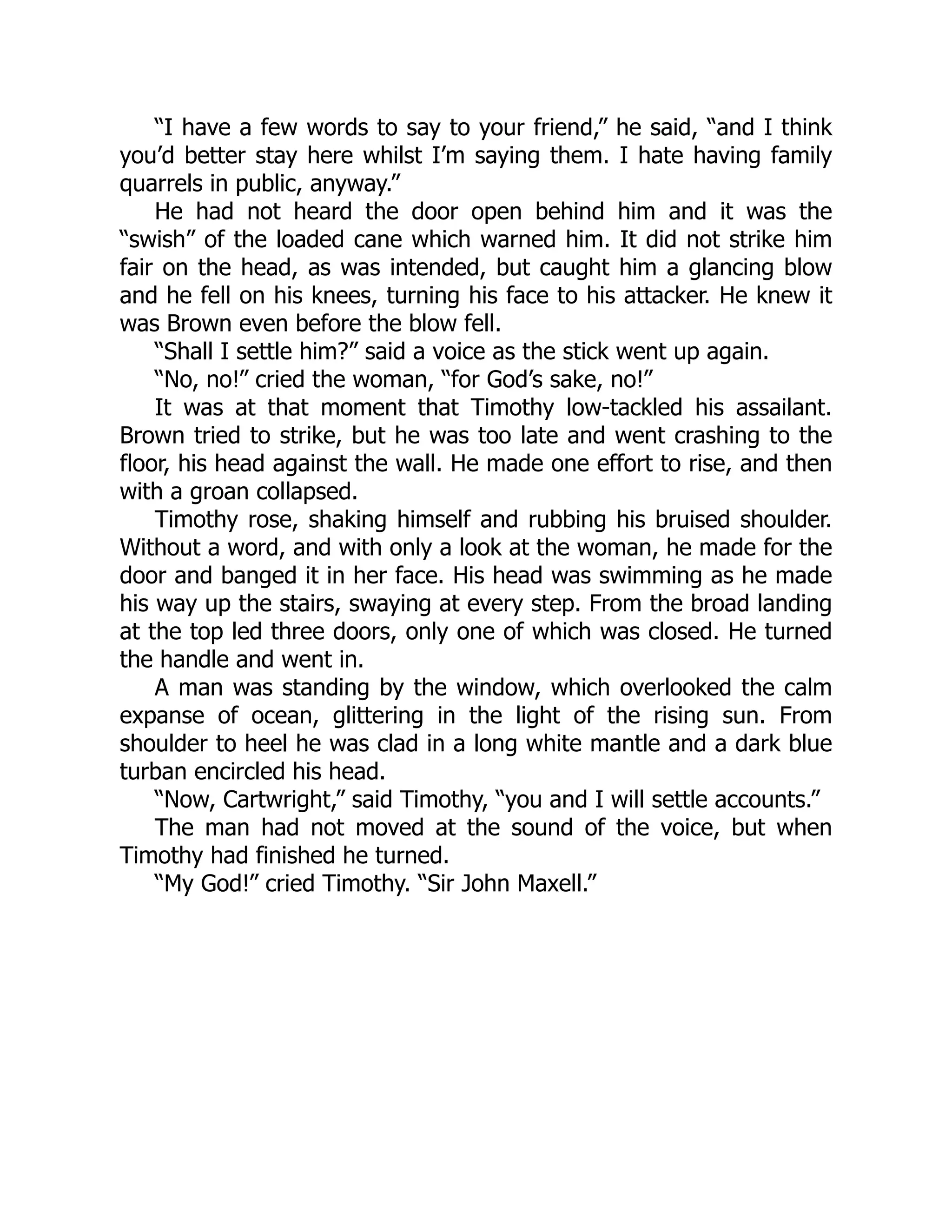 “I have a few words to say to your friend,” he said, “and I think
you’d better stay here whilst I’m saying them. I hate having family
quarrels in public, anyway.”
He had not heard the door open behind him and it was the
“swish” of the loaded cane which warned him. It did not strike him
fair on the head, as was intended, but caught him a glancing blow
and he fell on his knees, turning his face to his attacker. He knew it
was Brown even before the blow fell.
“Shall I settle him?” said a voice as the stick went up again.
“No, no!” cried the woman, “for God’s sake, no!”
It was at that moment that Timothy low-tackled his assailant.
Brown tried to strike, but he was too late and went crashing to the
floor, his head against the wall. He made one effort to rise, and then
with a groan collapsed.
Timothy rose, shaking himself and rubbing his bruised shoulder.
Without a word, and with only a look at the woman, he made for the
door and banged it in her face. His head was swimming as he made
his way up the stairs, swaying at every step. From the broad landing
at the top led three doors, only one of which was closed. He turned
the handle and went in.
A man was standing by the window, which overlooked the calm
expanse of ocean, glittering in the light of the rising sun. From
shoulder to heel he was clad in a long white mantle and a dark blue
turban encircled his head.
“Now, Cartwright,” said Timothy, “you and I will settle accounts.”
The man had not moved at the sound of the voice, but when
Timothy had finished he turned.
“My God!” cried Timothy. “Sir John Maxell.”
 