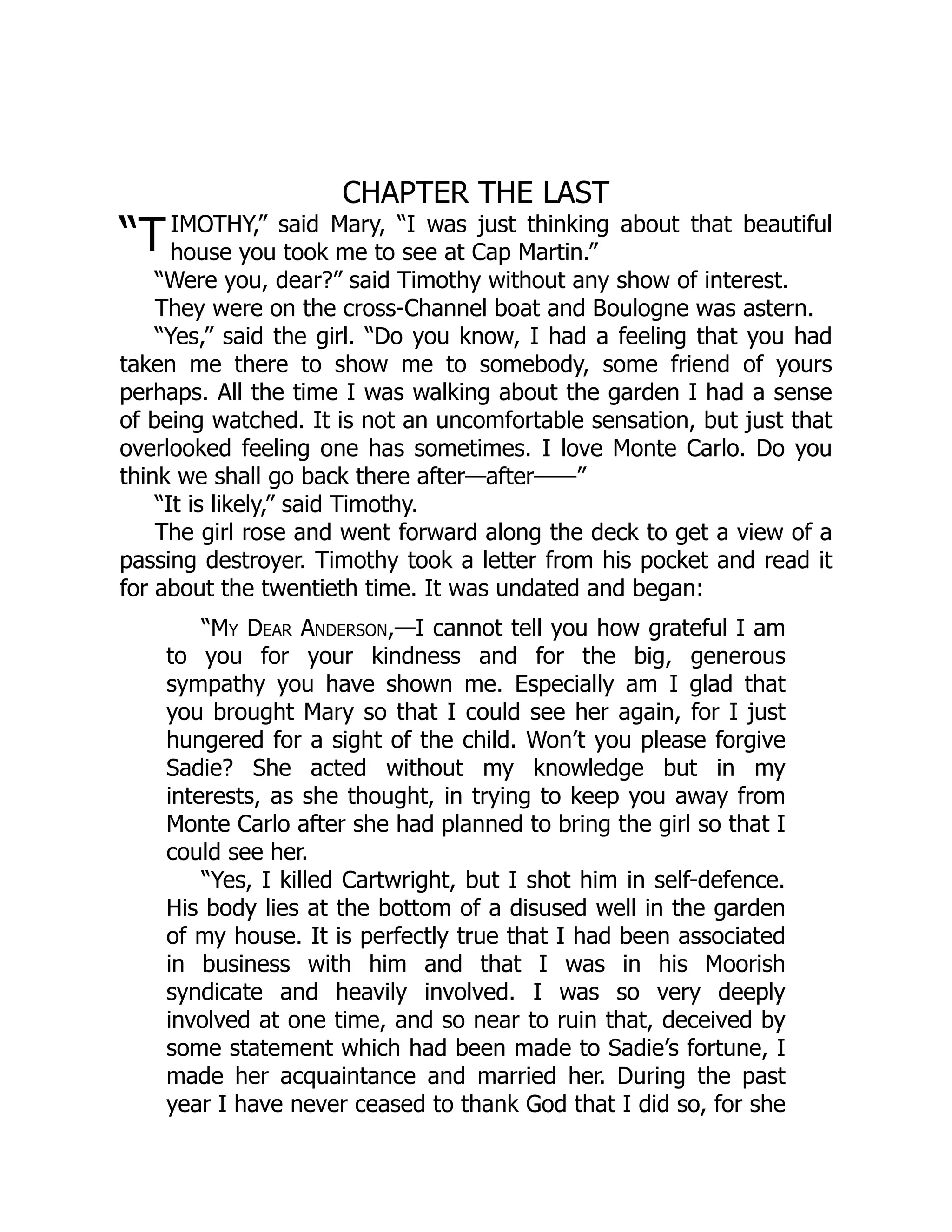 “T
CHAPTER THE LAST
IMOTHY,” said Mary, “I was just thinking about that beautiful
house you took me to see at Cap Martin.”
“Were you, dear?” said Timothy without any show of interest.
They were on the cross-Channel boat and Boulogne was astern.
“Yes,” said the girl. “Do you know, I had a feeling that you had
taken me there to show me to somebody, some friend of yours
perhaps. All the time I was walking about the garden I had a sense
of being watched. It is not an uncomfortable sensation, but just that
overlooked feeling one has sometimes. I love Monte Carlo. Do you
think we shall go back there after—after——”
“It is likely,” said Timothy.
The girl rose and went forward along the deck to get a view of a
passing destroyer. Timothy took a letter from his pocket and read it
for about the twentieth time. It was undated and began:
“My Dear Anderson,—I cannot tell you how grateful I am
to you for your kindness and for the big, generous
sympathy you have shown me. Especially am I glad that
you brought Mary so that I could see her again, for I just
hungered for a sight of the child. Won’t you please forgive
Sadie? She acted without my knowledge but in my
interests, as she thought, in trying to keep you away from
Monte Carlo after she had planned to bring the girl so that I
could see her.
“Yes, I killed Cartwright, but I shot him in self-defence.
His body lies at the bottom of a disused well in the garden
of my house. It is perfectly true that I had been associated
in business with him and that I was in his Moorish
syndicate and heavily involved. I was so very deeply
involved at one time, and so near to ruin that, deceived by
some statement which had been made to Sadie’s fortune, I
made her acquaintance and married her. During the past
year I have never ceased to thank God that I did so, for she
 