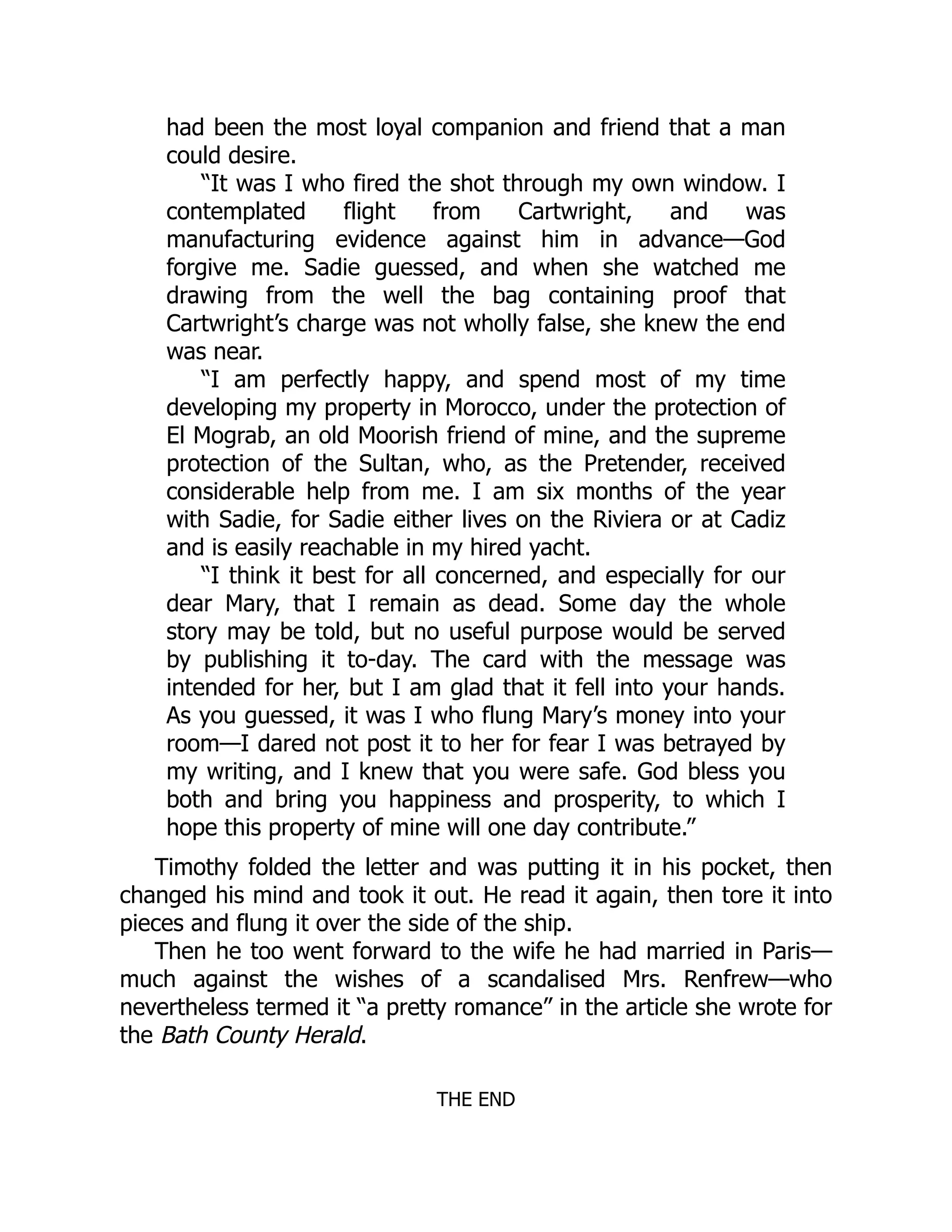 had been the most loyal companion and friend that a man
could desire.
“It was I who fired the shot through my own window. I
contemplated flight from Cartwright, and was
manufacturing evidence against him in advance—God
forgive me. Sadie guessed, and when she watched me
drawing from the well the bag containing proof that
Cartwright’s charge was not wholly false, she knew the end
was near.
“I am perfectly happy, and spend most of my time
developing my property in Morocco, under the protection of
El Mograb, an old Moorish friend of mine, and the supreme
protection of the Sultan, who, as the Pretender, received
considerable help from me. I am six months of the year
with Sadie, for Sadie either lives on the Riviera or at Cadiz
and is easily reachable in my hired yacht.
“I think it best for all concerned, and especially for our
dear Mary, that I remain as dead. Some day the whole
story may be told, but no useful purpose would be served
by publishing it to-day. The card with the message was
intended for her, but I am glad that it fell into your hands.
As you guessed, it was I who flung Mary’s money into your
room—I dared not post it to her for fear I was betrayed by
my writing, and I knew that you were safe. God bless you
both and bring you happiness and prosperity, to which I
hope this property of mine will one day contribute.”
Timothy folded the letter and was putting it in his pocket, then
changed his mind and took it out. He read it again, then tore it into
pieces and flung it over the side of the ship.
Then he too went forward to the wife he had married in Paris—
much against the wishes of a scandalised Mrs. Renfrew—who
nevertheless termed it “a pretty romance” in the article she wrote for
the Bath County Herald.
THE END
 