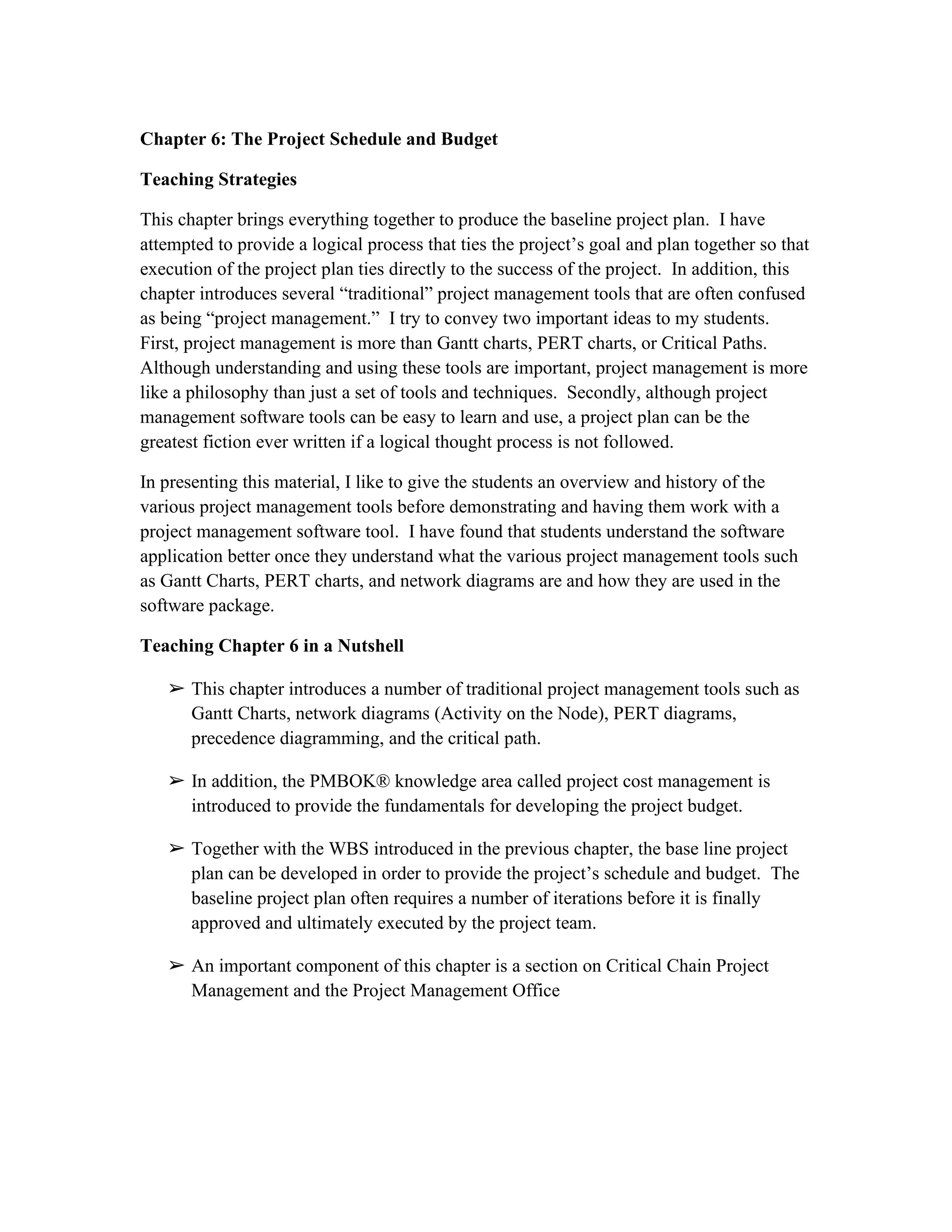 Chapter 6: The Project Schedule and Budget
Teaching Strategies
This chapter brings everything together to produce the baseline project plan. I have
attempted to provide a logical process that ties the project’s goal and plan together so that
execution of the project plan ties directly to the success of the project. In addition, this
chapter introduces several “traditional” project management tools that are often confused
as being “project management.” I try to convey two important ideas to my students.
First, project management is more than Gantt charts, PERT charts, or Critical Paths.
Although understanding and using these tools are important, project management is more
like a philosophy than just a set of tools and techniques. Secondly, although project
management software tools can be easy to learn and use, a project plan can be the
greatest fiction ever written if a logical thought process is not followed.
In presenting this material, I like to give the students an overview and history of the
various project management tools before demonstrating and having them work with a
project management software tool. I have found that students understand the software
application better once they understand what the various project management tools such
as Gantt Charts, PERT charts, and network diagrams are and how they are used in the
software package.
Teaching Chapter 6 in a Nutshell
➢ This chapter introduces a number of traditional project management tools such as
Gantt Charts, network diagrams (Activity on the Node), PERT diagrams,
precedence diagramming, and the critical path.
➢ In addition, the PMBOK® knowledge area called project cost management is
introduced to provide the fundamentals for developing the project budget.
➢ Together with the WBS introduced in the previous chapter, the base line project
plan can be developed in order to provide the project’s schedule and budget. The
baseline project plan often requires a number of iterations before it is finally
approved and ultimately executed by the project team.
➢ An important component of this chapter is a section on Critical Chain Project
Management and the Project Management Office
 