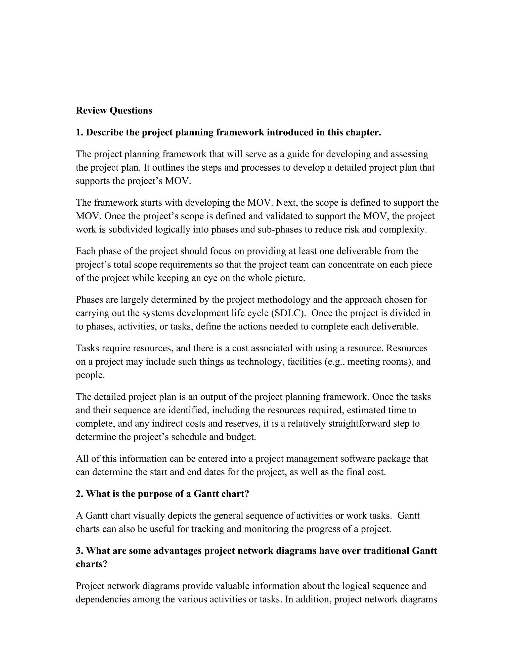 Review Questions
1. Describe the project planning framework introduced in this chapter.
The project planning framework that will serve as a guide for developing and assessing
the project plan. It outlines the steps and processes to develop a detailed project plan that
supports the project’s MOV.
The framework starts with developing the MOV. Next, the scope is defined to support the
MOV. Once the project’s scope is defined and validated to support the MOV, the project
work is subdivided logically into phases and sub-phases to reduce risk and complexity.
Each phase of the project should focus on providing at least one deliverable from the
project’s total scope requirements so that the project team can concentrate on each piece
of the project while keeping an eye on the whole picture.
Phases are largely determined by the project methodology and the approach chosen for
carrying out the systems development life cycle (SDLC). Once the project is divided in
to phases, activities, or tasks, define the actions needed to complete each deliverable.
Tasks require resources, and there is a cost associated with using a resource. Resources
on a project may include such things as technology, facilities (e.g., meeting rooms), and
people.
The detailed project plan is an output of the project planning framework. Once the tasks
and their sequence are identified, including the resources required, estimated time to
complete, and any indirect costs and reserves, it is a relatively straightforward step to
determine the project’s schedule and budget.
All of this information can be entered into a project management software package that
can determine the start and end dates for the project, as well as the final cost.
2. What is the purpose of a Gantt chart?
A Gantt chart visually depicts the general sequence of activities or work tasks. Gantt
charts can also be useful for tracking and monitoring the progress of a project.
3. What are some advantages project network diagrams have over traditional Gantt
charts?
Project network diagrams provide valuable information about the logical sequence and
dependencies among the various activities or tasks. In addition, project network diagrams
 